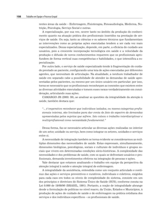 108 Trabalho em Equipe e Processo Grupal
rentes áreas da saúde – Enfermagem, Fisioterapia, Fonoaudiologia, Medicina, Nu-
trição, Psicologia, Serviço Social e outras.
A especialização, por sua vez, ocorre tanto no âmbito da produção do conheci-
mento quanto na atuação prática dos profissionais inseridos na prestação de ser-
viços de saúde. Ou seja, tanto as ciências e os saberes técnicos que fundamentam
as intervenções como as próprias ações executadas tendem a ser cada vez mais
especializados. Dessa especialização, depende, em parte, a eficácia do cuidado aos
usuários, pois a crescente incorporação tecnológica em saúde e a velocidade da
produção e difusão de novos conhecimentos requerem que os profissionais apro-
fundem de forma vertical suas competências e habilidades, o que intensifica a es-
pecialização.
Por outro lado, o serviço de saúde especializado tende à fragmentação do cuida-
do prestado ao paciente, configurando uma teia de ações executadas por diferentes
agentes, que necessitam de articulação. Na atualidade, a nenhum trabalhador de
saúde em separado cabe a possibilidade de atender às demandas de saúde apre-
sentadas pelos pacientes, ou mesmo por um único usuário em particular; por isso,
torna-se necessário que os profissionais reconheçam as conexões que existem entre
as diversas atividades executadas e tomem esses nexos verdadeiramente em consi-
deração, articulando suas ações.
CAMARGO JR (2003: 39), ao analisar as questões da integralidade da atenção à
saúde, também destaca que:
“... é imperativo reconhecer que indivíduos isolados, ou mesmo categorias profis-
sionais inteiras, são limitados para dar conta de fato do espectro de demandas
apresentadas pelos sujeitos que sofrem. Isto coloca o trabalho interdisciplinar e
multiprofissional como necessidade fundamental.”
Dessa forma, faz-se necessário articular as diversas ações realizadas no interior
de um setor, unidade ou serviço, bem como integrar os setores, unidades e serviços
entre si.
A necessidade de integração também se torna evidente se considerarmos as múl-
tiplas dimensões das necessidades de saúde. Estas expressam, simultaneamente,
dimensões biológicas, psicológicas, sociais e culturais de indivíduos e grupos so-
ciais que vivem em determinadas condições sócio-históricas. A complexidade das
necessidades e dos problemas de saúde, com os quais se defrontam usuários e pro-
fissionais, demanda investimentos efetivos na integração de pessoas e ações.
Vale destacar que estamos analisando o trabalho em equipe da perspectiva da
atenção integral à saúde e atenção integral de enfermagem.
A integralidade da assistência, entendida como um conjunto articulado e contí-
nuo das ações e serviços preventivos e curativos, individuais e coletivos, exigidos
para cada caso em todos os níveis de complexidade do sistema, consiste em um
dos princípios e diretrizes do Sistema Único de Saúde (SUS), conforme consta na
Lei 8.080 de 19/09/90 (BRASIL, 1991). Portanto, a noção de integralidade abrange
desde a formulação de políticas no nível macro, da União, Estados e Municípios, à
produção de ações de cuidado de saúde e de enfermagem na prática cotidiana dos
serviços e dos indivíduos específicos – os profissionais de saúde.
 