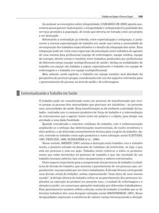 Trabalho em Equipe e Processo Grupal 109
Ao analisar as concepções sobre integralidade, CAMARGO JR (2003) aponta que,
embora possa parecer inalcançável, a integralidade é indispensável à qualidade dos
serviços prestados à população, de modo que deveria ser tomada como um projeto
a ser alcançado.
Retomando a contradição já referida, entre especialização e integração, é justa-
mente a intensa especialização do trabalho em saúde que coloca a necessidade de
recomposição dos trabalhos especializados e o desafio da integração das ações. Essa
integração pode ser vista como expressão da articulação entre trabalhos de agentes
de uma mesma área profissional (equipe de enfermagem, equipe médica, equipe
de nutrição, dentre outras) e também entre trabalhos produzidos por profissionais
de diferentes áreas (equipe multiprofissional de saúde). Ambas as modalidades de
trabalho em equipe são tratadas a seguir, especialmente o trabalho em equipe de
enfermagem e o trabalho em equipe multiprofissional.
Mais adiante, neste capítulo, o trabalho em equipe também será abordado da
perspectiva do processo grupal, considerando este um dos aspectos relevantes para
o gerenciamento de pessoas na área da saúde e de enfermagem.
n Contextualizando o Trabalho em Saúde
O trabalho pode ser caracterizado como um processo de transformação que ocor-
re porque as pessoas têm necessidades que precisam ser satisfeitas – no presente
caso, necessidades de saúde. Essa transformação se dá mediante a atividade do tra-
balho, realizada com o consumo produtivo de força de trabalho e a intermediação
de instrumentos que o agente insere entre ele próprio e o objeto, para dirigir sua
atividade a uma dada finalidade.
Quando considerado o exercício cotidiano do trabalho, este é redimensionado
ampliando-se o enfoque das determinações macrossociais, de cunho econômico e
ético-político, e da dimensão eminentemente técnica para o sujeito do trabalho. As-
sim, entende-se trabalho como ação produtiva e como interação social (CATTANI,
1997; PEDUZZI, 1998; SCHRAIBER et al., 1999).
Nesse sentido, MERHY (1997) retoma a distinção entre trabalho vivo e trabalho
morto, o primeiro situado na dimensão do cotidiano, do instituinte, ou seja, o que
está em processo e está em ação. Trabalho morto refere-se a todos os produtos-
meios que estão envolvidos no processo de trabalho e que são resultado de um
trabalho humano anterior, tais como equipamentos e saberes estruturados.
Outro aspecto importante para a compreensão dos processos de trabalho é a dinâ-
mica de divisão do trabalho, que acarreta o parcelamento de um processo que, ori-
ginalmente, era executado por um único trabalhador. À divisão técnica corresponde
uma divisão social do trabalho, ambas representando “duas faces de uma mesma
moeda”. A divisão técnica do trabalho refere-se ao parcelamento dos processos im-
plicados na execução do produto (no presente caso, o cuidado de enfermagem e a
atenção à saúde), em numerosas operações realizadas por diferentes trabalhadores.
Esse parcelamento também reflete a divisão social do trabalho à medida que os di-
ferentes trabalhos têm uma desigual valoração social (BRAVERMAN, 1987). Essas
desigualdades expressam a existência de valores sociais hierarquizando e discipli-
 