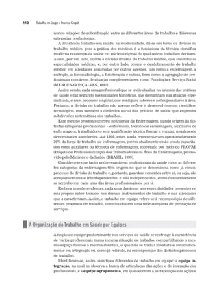 110 Trabalho em Equipe e Processo Grupal
nando relações de subordinação entre as diferentes áreas de trabalho e diferentes
categorias profissionais.
A divisão do trabalho em saúde, na modernidade, dá-se em torno da divisão do
trabalho médico, pois a prática dos médicos é a fundadora da técnica científica
moderna no campo da saúde e o núcleo original do qual outros trabalhos derivam.
Assim, por um lado, ocorre a divisão interna do trabalho médico, que constitui as
especialidades médicas, e, por outro lado, ocorre o desdobramento do trabalho
médico em atividades assumidas por outros agentes, tais como a enfermagem, a
nutrição, a fonoaudiologia, a fisioterapia e outras, bem como a agregação de pro-
fissionais com áreas de atuação complementares, como Psicologia e Serviço Social
(MENDES-GONÇALVES, 1992).
Assim sendo, cada área profissional que se individualiza no interior das práticas
de saúde o faz segundo necessidades históricas, que demandam sua atuação espe-
cializada, e num processo singular, que configura saberes e ações peculiares à área.
Portanto, a divisão do trabalho não apenas reflete o desenvolvimento científico-
tecnológico, mas também a dinâmica social das práticas de saúde que engendra
subdivisões sistemáticas dos trabalhos.
Esse mesmo processo ocorreu no interior da Enfermagem, dando origem às dis-
tintas categorias profissionais – enfermeiro, técnico de enfermagem, auxiliares de
enfermagem, trabalhadores sem qualificação técnica formal e regular, usualmente
denominados atendentes. Até 1998, estes ainda representavam aproximadamente
30% da força de trabalho de enfermagem, porém atualmente estão sendo capacita-
dos como auxiliares ou técnicos de enfermagem, sobretudo por meio do PROFAE
(Projeto de Profissionalização dos Trabalhadores da Área de Enfermagem), promo-
vido pelo Ministério da Saúde (BRASIL, 1999).
Considera-se que tanto as diversas áreas profissionais da saúde como as diferen-
tes categorias da enfermagem têm origem no que se denominou, como já vimos,
processo de divisão do trabalho e, portanto, guardam conexões entre si, ou seja, são
complementares e interdependentes, e não independentes, como frequentemente
se reconhecem cada uma das áreas profissionais de per si.
Embora interdependentes, cada uma das áreas tem especificidades presentes no
seu próprio saber técnico, nos demais instrumentos de trabalho e nas atividades
que a caracterizam. Assim, o trabalho em equipe refere-se à recomposição de dife-
rentes processos de trabalho, constituídos em uma rede complexa de prestação de
serviços.
n A Organização do Trabalho em Saúde por Equipes
A noção de equipe predominante nos serviços de saúde se restringe à coexistência
de vários profissionais numa mesma situação de trabalho, compartilhando o mes-
mo espaço físico e a mesma clientela, o que não se traduz imediata e automatica-
mente em integração ou, como já referido, na recomposição dos distintos processos
de trabalho.
Identificam-se, assim, dois tipos diferentes de trabalho em equipe: a equipe in-
tegração, na qual se observa a busca de articulação das ações e de interação dos
profissionais, e a equipe agrupamento, em que ocorrem a justaposição das ações e
 