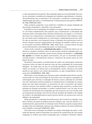 Trabalho em Equipe e Processo Grupal 111
o mero agrupamento de agentes. Essa tipologia expressa uma polaridade que mos-
tra, de uma parte, a tendência à integração dos trabalhos especializados e, também,
dos profissionais que os executam e, de outra parte, a tendência à manutenção da
fragmentação das ações e o estranhamento e distanciamento dos agentes (PEDUZ-
ZI, 1998; PEDUZZI, 2001).
Cabe, portanto, perguntar o que carateriza o trabalho em equipe integrado (do
tipo equipe integração) e, sobretudo, como alcançá-lo.
Considera-se que a integração no trabalho em equipe expressa, simultaneamen-
te e de forma complementar, dois aspectos que a caracterizam: a articulação das
inúmeras ações executadas pelos distintos profissionais da equipe; e a comunica-
ção entre seus componentes, orientada para o entendimento. Para integrar a equi-
pe, não basta tomar isoladamente as intervenções independentemente dos sujei-
tos que as executam, nem tampouco tomar a interação dos profissionais como se
fossem relações pessoais independentes da situação de trabalho coletivo em que
se encontram envolvidos (PEDUZZI, 1998). Além disso, o veículo através do qual
ocorre efetivamente a articulação das ações é a comunicação.
Assim sendo, entende-se a articulação das ações no sentido de colocar em evi-
dência as conexões existentes entre as intervenções técnicas realizadas pelo con-
junto de profissionais inseridos numa mesma situação de trabalho, e a interação
dos agentes no sentido da prática comunicativa, em que os envolvidos buscam
reconhecimento e entendimento mútuos e colocam-se de acordo acerca de seus
planos de ação.
Na prática comunicativa, os profissionais de saúde e de enfermagem constroem
consensos sobre um plano de ação por meio de uma modalidade de comunicação
dialógica – de dupla mão, em que os envolvidos partilham o conteúdo dos enun-
ciados, as normas e os valores que os acompanham. Assim, colocam-se de acordo
quanto ao que dizem e aos valores pressupostos, ou seja, compartilham um hori-
zonte ético (HABERMAS, 1989; 1994).
Entretanto, a comunicação que articula as ações realizadas pelos diversos profis-
sionais pode ser uma comunicação de mão única, que visa apenas a passagem de
informações para otimizar a realização da técnica e para a obtenção do resultado.
Isso não representa nenhum problema ou obstáculo para a integração da equipe,
desde que esta saiba reconhecer os momentos em que é necessário não apenas
reiterar a técnica, mas também refletir e negociar para esclarecer a melhor inter-
pretação da situação encontrada e a melhor conduta frente a ela. Ou seja, há um
conjunto de intervenções já consagradas que não requerem um novo acordo entre
os componentes da equipe, mas há uma série de situações de trabalho e de cuidado
do usuário e da população para as quais é preciso buscar um consenso por meio do
diálogo e da negociação.
Nesta perspectiva, a interação dos profissionais não é externa ao trabalho, mas,
pelo contrário, faz parte do próprio processo trabalho, que, como já referido, é, si-
multaneamente, ação produtiva e interação social. Portanto, quando a equipe alcan-
ça algum grau de integração, expressa uma relação recíproca, de mútua influência,
entre trabalho e interação (PEDUZZI, 1998).
Com base nessa concepção de trabalho em equipe, articulação das ações e inte-
ração dos agentes, pode-se identificar um conjunto de caraterísticas de uma equipe
integrada, ou melhor, que tende à integração, pois o trabalho é dinâmico. Segun-
 