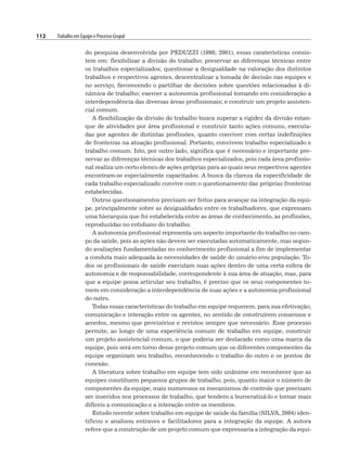 112 Trabalho em Equipe e Processo Grupal
do pesquisa desenvolvida por PEDUZZI (1998; 2001), essas caraterísticas consis-
tem em: flexibilizar a divisão do trabalho; preservar as diferenças técnicas entre
os trabalhos especializados; questionar a desigualdade na valoração dos distintos
trabalhos e respectivos agentes, descentralizar a tomada de decisão nas equipes e
no serviço, favorecendo o partilhar de decisões sobre questões relacionadas à di-
nâmica de trabalho; exercer a autonomia profissional tomando em consideração a
interdependência das diversas áreas profissionais; e construir um projeto assisten-
cial comum.
A flexibilização da divisão do trabalho busca superar a rigidez da divisão estan-
que de atividades por área profissional e construir tanto ações comuns, executa-
das por agentes de distintas profissões, quanto conviver com certas indefinições
de fronteiras na atuação profissional. Portanto, convivem trabalho especializado e
trabalho comum. Isto, por outro lado, significa que é necessário e importante pre-
servar as diferenças técnicas dos trabalhos especializados, pois cada área profissio-
nal realiza um certo elenco de ações próprias para as quais seus respectivos agentes
encontram-se especialmente capacitados. A busca da clareza da especificidade de
cada trabalho especializado convive com o questionamento das próprias fronteiras
estabelecidas.
Outros questionamentos precisam ser feitos para avançar na integração da equi-
pe, principalmente sobre as desigualdades entre os trabalhadores, que expressam
uma hierarquia que foi estabelecida entre as áreas de conhecimento, as profissões,
reproduzidas no cotidiano do trabalho.
A autonomia profissional representa um aspecto importante do trabalho no cam-
po da saúde, pois as ações não devem ser executadas automaticamente, mas segun-
do avaliações fundamentadas no conhecimento profissional a fim de implementar
a conduta mais adequada às necessidades de saúde do usuário e/ou população. To-
dos os profissionais de saúde executam suas ações dentro de uma certa esfera de
autonomia e de responsabilidade, correspondente à sua área de atuação, mas, para
que a equipe possa articular seu trabalho, é preciso que os seus componentes to-
mem em consideração a interdependência de suas ações e a autonomia profissional
do outro.
Todas essas características do trabalho em equipe requerem, para sua efetivação,
comunicação e interação entre os agentes, no sentido de construírem consensos e
acordos, mesmo que provisórios e revistos sempre que necessário. Esse processo
permite, ao longo de uma experiência comum de trabalho em equipe, construir
um projeto assistencial comum, o que poderia ser destacado como uma marca da
equipe, pois será em torno desse projeto comum que os diferentes componentes da
equipe organizam seu trabalho, reconhecendo o trabalho do outro e os pontos de
conexão.
A literatura sobre trabalho em equipe tem sido unânime em reconhecer que as
equipes constituem pequenos grupos de trabalho, pois, quanto maior o número de
componentes da equipe, mais numerosos os mecanismos de controle que precisam
ser inseridos nos processos de trabalho, que tendem a burocratizá-lo e tornar mais
difíceis a comunicação e a interação entre os membros.
Estudo recente sobre trabalho em equipe de saúde da família (SILVA, 2004) iden-
tificou e analisou entraves e facilitadores para a integração da equipe. A autora
refere que a construção de um projeto comum que expressaria a integração da equi-
 