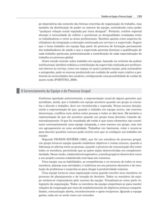 Trabalho em Equipe e Processo Grupal 113
pe dependeria não somente das formas concretas de organização do trabalho, mas
também da distribuição de poder no interior da equipe, entendendo como poder
“qualquer relação social regulada por troca desigual”. Portanto, confere especial
atenção à necessidade de refletir e questionar as desigualdades instaladas entre
os trabalhadores e entre as áreas profissionais. Também aponta como aspectos fa-
cilitadores da integração a educação continuada em serviço e a supervisão. Sugere
que o tema trabalho em equipe faça parte do processo de formação permanente
dos trabalhadores de saúde e que a supervisão permita iluminar a qualificação de
cada trabalho particular, potencializando a contribuição de cada especialização do
trabalho no processo global.
Outro estudo recente sobre trabalho em equipe, baseado na vertente da análise
institucional, também enfatiza a contribuição da supervisão realizada por profissio-
nal externo ao serviço, como um espaço no qual a própria equipe, pela autoanálise
e autogestão, pode se renovar produzindo um cuidado de saúde mais criativo e per-
tinente às necessidades dos usuários, configurando uma possibilidade de cuidar de
quem cuida (FORTUNA, 2003).
n O Gerenciamento da Equipe e do Processo Grupal
Conforme apontado anteriormente, a representação usual de alguns gerentes que
acreditam, ainda, que o trabalho em equipe acontece quando um grupo se encon-
tra e discute o trabalho, deve ser reconhecida e superada. Nessa mesma direção,
existe a representação de que, quando o trabalho em equipe ocorre, não ocorrem
desavenças, conflitos nem atritos entre pessoas e todos se dão bem. Há também a
representação de que ele acontece quando um grupo toma decisões votando de-
mocraticamente. O que foi ressaltado até então é que esses elementos não consti-
tuem necessariamente uma equipe integrada, e nem mesmo um grupo, mas sim
um agrupamento ou uma serialidade. Trabalhar em harmonia, votar e reunir-se
para discutir questões comuns pode ocorrer sem que se configure um trabalho em
equipe.
Segundo PICHON RIVIÈRE (1982), que foi um estudioso do processo grupal,
um grupo torna-se equipe quando estabelece objetivos e metas comuns, quando a
liderança se alterna entre as pessoas, quando o processo de comunicação flui entre
todos os membros, permitindo que as ações sejam desenvolvidas em complemen-
taridade. Desse modo, colaborativo/cooperativo, a tarefa grupal se desenvolve rumo
a um projeto comum estabelecido com base em consenso.
Uma equipe usa as habilidades, as competências e os recursos de todos os seus
membros, planeja suas atividades, é sistêmica em seu processo decisório e de reso-
lução de problemas e empenha-se para chegar à produtividade máxima.
Uma equipe torna-se uma organização coesa quando envolve seus membros no
processo de planejamento e de tomada de decisões. Todos os membros da equi-
pe sentem-se responsáveis pelo sucesso da equipe. Visualizam-se como parte in-
tegrante da organização. Todos os membros da equipe empenham-se para manter
relações de cooperação por meio do estabelecimento de objetivos mútuos comparti-
lhados, comunicação aberta, reconhecimento e apoio recíprocos. Quando a equipe
ganha, cada um se sente como um vencedor.
 