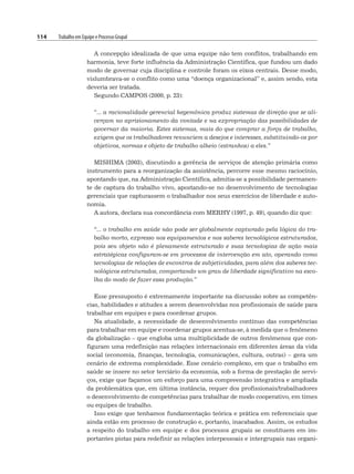 114 Trabalho em Equipe e Processo Grupal
A concepção idealizada de que uma equipe não tem conflitos, trabalhando em
harmonia, teve forte influência da Administração Científica, que fundou um dado
modo de governar cuja disciplina e controle foram os eixos centrais. Desse modo,
vislumbrava-se o conflito como uma “doença organizacional” e, assim sendo, esta
deveria ser tratada.
Segundo CAMPOS (2000, p. 23):
“... a racionalidade gerencial hegemônica produz sistemas de direção que se ali-
cerçam no aprisionamento da vontade e na expropriação das possibilidades de
governar da maioria. Estes sistemas, mais do que comprar a força de trabalho,
exigem que os trabalhadores renunciem a desejos e interesses, substituindo-os por
objetivos, normas e objeto de trabalho alheio (estranhos) a eles.”
MISHIMA (2003), discutindo a gerência de serviços de atenção primária como
instrumento para a reorganização da assistência, percorre esse mesmo raciocínio,
apontando que, na Administração Científica, admitia-se a possibilidade permanen-
te de captura do trabalho vivo, apostando-se no desenvolvimento de tecnologias
gerenciais que capturassem o trabalhador nos seus exercícios de liberdade e auto-
nomia.
A autora, declara sua concordância com MERHY (1997, p. 49), quando diz que:
“... o trabalho em saúde não pode ser globalmente capturado pela lógica do tra-
balho morto, expresso nos equipamentos e nos saberes tecnológicos estruturados,
pois seu objeto não é plenamente estruturado e suas tecnologias de ação mais
estratégicas configuram-se em processos de intervenção em ato, operando como
tecnologias de relações de encontros de subjetividades, para além dos saberes tec-
nológicos estruturados, comportando um grau de liberdade significativo na esco-
lha do modo de fazer essa produção.”
Esse pressuposto é extremamente importante na discussão sobre as competên-
cias, habilidades e atitudes a serem desenvolvidas nos profissionais de saúde para
trabalhar em equipes e para coordenar grupos.
Na atualidade, a necessidade de desenvolvimento contínuo das competências
para trabalhar em equipe e coordenar grupos acentua-se, à medida que o fenômeno
da globalização – que engloba uma multiplicidade de outros fenômenos que con-
figuram uma redefinição nas relações internacionais em diferentes áreas da vida
social (economia, finanças, tecnologia, comunicações, cultura, outras) – gera um
cenário de extrema complexidade. Esse cenário complexo, em que o trabalho em
saúde se insere no setor terciário da economia, sob a forma de prestação de servi-
ços, exige que façamos um esforço para uma compreensão integrativa e ampliada
da problemática que, em última instância, requer dos profissionais/trabalhadores
o desenvolvimento de competências para trabalhar de modo cooperativo, em times
ou equipes de trabalho.
Isso exige que tenhamos fundamentação teórica e prática em referenciais que
ainda estão em processo de construção e, portanto, inacabados. Assim, os estudos
a respeito do trabalho em equipe e dos processos grupais se constituem em im-
portantes pistas para redefinir as relações interpessoais e intergrupais nas organi-
 