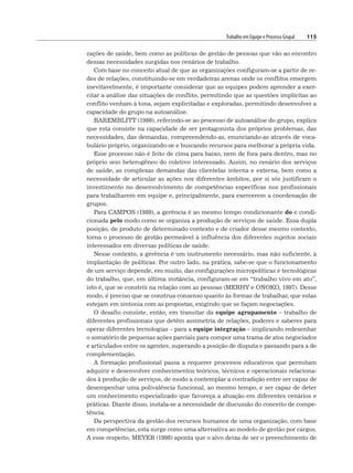 Trabalho em Equipe e Processo Grupal 115
zações de saúde, bem como as políticas de gestão de pessoas que vão ao encontro
dessas necessidades surgidas nos cenários de trabalho.
Com base no conceito atual de que as organizações configuram-se a partir de re-
des de relações, constituindo-se em verdadeiras arenas onde os conflitos emergem
inevitavelmente, é importante considerar que as equipes podem aprender a exer-
citar a análise das situações de conflito, permitindo que as questões implícitas ao
conflito venham à tona, sejam explicitadas e exploradas, permitindo desenvolver a
capacidade do grupo na autoanálise.
BAREMBLITT (1986), referindo-se ao processo de autoanálise do grupo, explica
que esta consiste na capacidade de ser protagonista dos próprios problemas, das
necessidades, das demandas, compreendendo-as, enunciando-as através de voca-
bulário próprio, organizando-se e buscando recursos para melhorar a própria vida.
Esse processo não é feito de cima para baixo, nem de fora para dentro, mas no
próprio seio heterogêneo do coletivo interessado. Assim, no cenário dos serviços
de saúde, as complexas demandas das clientelas interna e externa, bem como a
necessidade de articular as ações nos diferentes âmbitos, por si sós justificam o
investimento no desenvolvimento de competências específicas nos profissionais
para trabalharem em equipe e, principalmente, para exercerem a coordenação de
grupos.
Para CAMPOS (1989), a gerência é ao mesmo tempo condicionante do e condi-
cionada pelo modo como se organiza a produção de serviços de saúde. Essa dupla
posição, de produto de determinado contexto e de criador desse mesmo contexto,
torna o processo de gestão permeável à influência dos diferentes sujeitos sociais
interessados em diversas políticas de saúde.
Nesse contexto, a gerência é um instrumento necessário, mas não suficiente, à
implantação de políticas. Por outro lado, na prática, sabe-se que o funcionamento
de um serviço depende, em muito, das configurações micropolíticas e tecnológicas
do trabalho, que, em última instância, configuram-se em “trabalho vivo em ato”,
isto é, que se constrói na relação com as pessoas (MERHY e ONOKO, 1997). Desse
modo, é preciso que se construa consenso quanto às formas de trabalhar, que estas
estejam em sintonia com as propostas, exigindo que se façam negociações.
O desafio consiste, então, em transitar da equipe agrupamento – trabalho de
diferentes profissionais que detêm assimetria de relações, poderes e saberes para
operar diferentes tecnologias – para a equipe integração – implicando redesenhar
o somatório de pequenas ações parciais para compor uma trama de atos negociados
e articulados entre os agentes, superando a posição de disputa e passando para a de
complementação.
A formação profissional passa a requerer processos educativos que permitam
adquirir e desenvolver conhecimentos teóricos, técnicos e operacionais relaciona-
dos à produção de serviços, de modo a contemplar a contradição entre ser capaz de
desempenhar uma polivalência funcional, ao mesmo tempo, e ser capaz de deter
um conhecimento especializado que favoreça a atuação em diferentes cenários e
práticas. Diante disso, instala-se a necessidade de discussão do conceito de compe-
tência.
Da perspectiva da gestão dos recursos humanos de uma organização, com base
em competências, esta surge como uma alternativa ao modelo de gestão por cargos.
A esse respeito, MEYER (1998) aponta que o alvo deixa de ser o preenchimento de
 