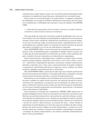 116 Trabalho em Equipe e Processo Grupal
requisitos para ocupar cargos e passa a ser um perfil profissional desejado funda-
mentado em competências requeridas para o desempenho de uma dada função.
Desse modo, na era da informação e do conhecimento, a vantagem competitiva
do trabalhador no mercado de trabalho é dificilmente mensurável, pois diz respei-
to às competências e habilidades que alicerçam a força de trabalho. Para MEYER
(1998):
“... a descrição de cargos passa a não ter consenso, visto que o mercado é altamen-
te dinâmico e sofre processo contínuo de mudanças.”
Visto que gestão de cargos tem como base a noção de qualificação, que é um con-
ceito estático, esta não responde com plasticidade às exigências de um mercado em
mutação. Assim sendo, a gestão de competências compreende um conceito dinâmi-
co que, por sua natureza, exige um permanente ajuste e aperfeiçoamento entre as
necessidades que o trabalho impõe e os requisitos de desenvolvimento de pessoas
para operar no trabalho vivo em ato, de modo flexível e negociado.
Para LE BOTERFF (2003), o desenvolvimento de competências profissionais se
desloca, assim, da qualificação para a capacidade de agregar valores ao grupo, isto
é, saber agir de modo responsável e reconhecido, que reúne o saber mobilizar, inte-
grar e transferir recursos, traduzidos em conhecimentos e capacidades.
Esses conhecimentos e capacidades para o trabalho em equipe e para a coorde-
nação de grupos implicam o aprender a viver junto, a viver com os outros, a convi-
ver – requerendo a capacidade de aprender a questionar o próprio conhecimento,
aprender a aprender com o outro, para o desenvolvimento de projetos solidários
e cooperativos, identificados pela busca de objetivos comuns. Implica, em última
instância, trabalhar o autoconhecimento e a autoestima.
Para LE BOTERFF (2003), a promoção de saber agir num contexto profissional é
fruto da interseção de três domínios: a formação profissional, a biografia e inserção
socioeconomicocultural do indivíduo e a própria situação profissional.
Dessa forma, as universidades, como formadoras de recursos humanos qualifica-
dos para o trabalho em saúde, devem promover um ambiente favorável ao desen-
volvimento de competências, em parceria com as instituições de saúde que com-
põem os diferentes cenários do setor saúde, pois não há formação de competências
se não houver situações profissionais que demandem, desenvolvam e consolidem
esses conhecimentos e habilidades.
Nessa proposta de formação por competências, MEYER (1998) destaca que os
projetos pedagógicos devem estar em consonância com diretrizes curriculares mais
flexíveis, que permitam desenvolver e demonstrar, de modo diversificado, os domí-
nios distintos do conhecimento como: domínio do aprendizado contínuo; domínio
do mundo de trabalho; domínio da comunidade humana; domínio do mundo físico
e da arte de conviver. Nesse processo, na maioria dos casos, o aluno escolhe as
experiências de aprendizagem por meio das quais terá condições de obter compe-
tências. Isto pode envolver estágios em locais diferenciados, o contato com os di-
ferentes atores que compõem os processos de trabalho, a participação em projetos,
a condução de estudos independentes e de estudos orientados individualmente,
dentre outras possibilidades.
 