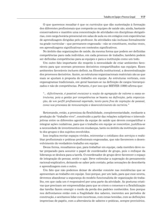 Trabalho em Equipe e Processo Grupal 117
O que queremos ressaltar é que os currículos que dão sustentação à formação
dos diferentes profissionais que comporão as equipes de saúde são, ainda, bastante
conservadores e mantêm uma concentração de atividades em disciplinas obrigató-
rias, com carga horária presencial em salas de aula ou em estágios com experiências
de aprendizagem dirigidas pelo professor. As atividades não inclusas formalmente
na grade curricular – que permanece engessada – não se constituem, muitas vezes,
em aprendizagens significativas em contextos significativos.
No âmbito das organizações de saúde, da mesma forma que podem ser definidas
competências para cada indivíduo, em cada processo de trabalho, também podem
ser definidas competências para as equipes e para a instituição como um todo.
Um outro fato importante diz respeito à necessidade de criar ambientes favo-
ráveis para que ocorram processos decisórios compartilhados nas equipes. Esses
ambientes favoráveis incluem definir, na filosofia institucional, a descentralização
dos processos decisórios. Assim, as estruturas organizacionais matriciais são as que
mais se ajustam à proposta do trabalho em equipe. As estruturas verticais, com
organogramas tradicionais, em geral baseiam-se na definição de cargos hierarqui-
zados e não de competências. Portanto, é por isso que MEYER (1998) afirma que:
“... dificilmente, é possível encaixar a noção de agregação de valores a essas es-
truturas, pois a gestão por competências se baseia na definição, pela organiza-
ção, de um perfil profissional esperado, tanto para fins de captação de pessoal,
como nos processos de remuneração e desenvolvimento de carreira.”
Retomando, então, a premissa da flexibilidade, complementaridade, mediante a
produção de “trabalho vivo”, construído a partir das relações subjetivas e intersub-
jetivas entre os diferentes agentes da equipe de saúde que devem compartilhar e
integrar ações cuidativas, para que o trabalho em equipe se concretize, justifica-se
a necessidade de investimentos em mudanças, tanto no âmbito da instituição quan-
to dos grupos e dos sujeitos envolvidos.
Isso implica recriar espaços vividos, reinventar o cotidiano dos serviços e reabi-
litar profissionais e práticas profissionais engessadas, que não favorecem o desen-
volvimento do verdadeiro trabalho em equipe.
Dessa forma, ressaltamos que, para trabalhar em equipe, cada membro deve es-
tar preparado para assumir o papel de coordenador de grupo, pois o enfoque da
liderança se desloca para a tarefa. O coordenador de grupo deve favorecer o espaço
de integração do pensar, sentir e agir. Deve estimular a superação do pensamento
racional-explicativo, deixando-se saber pelo contato, pelas sensações de descoberta
e aprendizagem com o outro.
Um fato que não podemos deixar de abordar consiste nas resistências que se
apresentam ao trabalho em equipe. Isso porque, por um lado, para que esse ocorra,
devemos abandonar a segurança do modelo funcionalista de organização do traba-
lho, em que cada um é responsável por uma parte da atividade. As posturas criati-
vas que precisam ser empreendidas para que se criem o consenso e a flexibilização
das tarefas fazem emergir o medo da perda dos padrões conhecidos. Isso porque
nos defrontamos então com a fragilidade dos saberes, inerentes aos períodos de
construção, e aceitamos lidar com incertezas, com cenas temidas, com as definições
imprecisas de papéis, com a alternância de saberes e práticas, sempre provisórios.
 