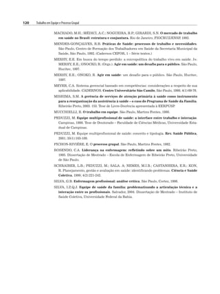 120 Trabalho em Equipe e Processo Grupal
MACHADO, M.H.; MÉDICI, A.C.; NOGUEIRA, R.P
.; GIRARDI, S.N. O mercado de trabalho
em saúde no Brasil: estrutura e conjuntura. Rio de Janeiro, FIOCRUZ/ENSP
, 1992.
MENDES-GONÇALVES, R.B. Práticas de Saúde: processos de trabalho e necessidades.
São Paulo, Centro de Formação dos Trabalhadores em Saúde da Secretaria Municipal da
Saúde, São Paulo, 1992. (Cadernos CEFOR, 1 – Série textos.)
MERHY, E.E. Em busca do tempo perdido: a micropolítica do trabalho vivo em saúde. In:
MERHY, E.E.; ONOCKO, R. (Orgs.). Agir em saúde: um desafio para o público. São Paulo,
Hucitec, 1997.
MERHY, E.E.; ONOKO, R. Agir em saúde: um desafio para o público. São Paulo, Hucitec,
1997.
MEYER, C.A. Sistema gerencial baseado em competências: considerações a respeito de sua
aplicabilidade. CADERNOS. Centro Universitário São Camilo, São Paulo, 1998; 4(1):69-76.
MISHIMA, S.M. A gerência de serviços de atenção primária à saúde como instrumento
para a reorganização da assistência à saúde – o caso do Programa de Saúde da Família.
Ribeirão Preto, 2003. 153. Tese de Livre-Docência apresentada à EERPUSP
.
MUCCHIELLI, R. O trabalho em equipe. São Paulo, Martins Fontes, 1980.
PEDUZZI, M. Equipe multiprofissional de saúde: a interface entre trabalho e interação.
Campinas, 1998. Tese de Doutorado – Faculdade de Ciências Médicas, Universidade Esta-
dual de Campinas.
PEDUZZI, M. Equipe multiprofissional de saúde: conceito e tipologia. Rev. Saúde Pública,
2001; 35(1):103-109.
PICHON-RIVIÉRE, E. O processo grupal. São Paulo, Martins Fontes, 1982.
ROSENDO, C.A. Liderança na enfermagem: refletindo sobre um mito. Ribeirão Preto,
1995. Dissertação de Mestrado – Escola de Enfermagem de Ribeirão Preto, Universidade
de São Paulo.
SCHRAIBER, L.B.; PEDUZZI, M.; SALA. A; NEMES, M.I.B.; CASTANHERA, E.R.; KON,
R. Planejamento, gestão e avaliação em saúde: identificando problemas. Ciência e Saúde
Coletiva, 1999; 4(2):221-242.
SILVA, G.B. Enfermagem profissional: análise crítica. São Paulo, Cortez, 1986.
SILVA, I.Z.Q.J. Equipe de saúde da família: problematizando a articulação técnica e a
interação entre os profissionais. Salvador, 2004. Dissertação de Mestrado – Instituto de
Saúde Coletiva, Universidade Federal da Bahia.
 