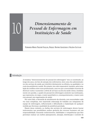 Dimensionamento de
Pessoal de Enfermagem em
Instituições de Saúde
FERNANDA MARIA TOGEIRO FUGULIN, RAQUEL RAPONE GAIDZINSKI E VALÉRIA CASTILHO
10
121
n Introdução
A temática “dimensionamento de pessoal de enfermagem” tem se constituído, ao
longo dos anos, em foco de atenção dos enfermeiros, bem como dos administrado-
res dos serviços de saúde, por interferir diretamente na eficácia, na qualidade e no
custo da assistência à saúde. No entanto, tem sido responsável, também, pela insta-
lação de conflitos entre esses profissionais, uma vez que a necessidade crescente de
diminuir custos e aumentar a oferta de serviços na área da saúde coloca, imediata-
mente em questão, o quadro de pessoal de enfermagem existente nas instituições,
que representa, em regra, o maior quantitativo e, consequentemente, o maior custo
com pessoal, nas organizações de saúde.
Por outro lado, a demanda de atendimento da clientela, com necessidades cada
vez mais complexas, tem imprimido sobrecarga de trabalho aos integrantes da
equipe de enfermagem, influenciando e dificultando a implantação de qualquer
medida que favoreça a qualidade da assistência prestada.
Diante desse contexto, as chefias dos serviços de enfermagem devem buscar
instrumentos que possibilitem melhor gerência dos recursos humanos sob sua
responsabilidade, buscando conhecimentos, habilidades e competências que lhes
permitam realizar um melhor planejamento, alocação, distribuição e controle do
 