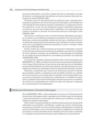 122 Dimensionamento de Pessoal de Enfermagem em Instituições de Saúde
pessoal de enfermagem, assumindo um papel relevante na negociação do quadro
de pessoal e no direcionamento das políticas de recursos humanos dentro das ins-
tituições de saúde (FUGULIN, 2002).
Na prática, diante do desconhecimento de parâmetros para o planejamento e
avaliação do quantitativo de recursos humanos de enfermagem, essa atividade tem
sido realizada de forma empírica, baseada na experiência e no julgamento intuitivo
dos enfermeiros, ou por meio da utilização de equações matemáticas disponíveis
na literatura, sem que haja compreensão do significado e do comportamento das
variáveis envolvidas no processo de dimensionar pessoal de enfermagem (GAI-
DZINSKI, 1994).
Dessa forma, os enfermeiros têm encontrado inúmeras dificuldades para plane-
jar e justificar as necessidades de adequação no quantitativo de recursos humanos,
tanto para a melhoria da qualidade assistencial como para o atendimento das no-
vas demandas impostas pelos administradores das instituições de saúde, principal-
mente ante a necessidade crescente de racionalizar os custos e aumentar a oferta
de serviços (FUGULIN, 2002).
É nesse cenário que o dimensionamento de pessoal de enfermagem, enquanto
instrumento gerencial para uma assistência de qualidade, necessita ser investigado
de forma a produzir resultados que possibilitem a conscientização do significado
de um quadro de pessoal adequado às necessidades da clientela e da instituição
(GAIDZINSKI, 1998).
O conceito mais utilizado na literatura brasileira sobre o assunto foi proposto por
KURCGANT et al. (1989), que definem dimensionamento de pessoal de enfermagem
como a etapa inicial do processo de provimento de pessoal, que tem por finalidade a
previsão da quantidade de funcionários por categoria, requerida para suprir as neces-
sidades de assistência de enfermagem, direta ou indiretamente prestada à clientela.
Entretanto, considerando que o processo de dimensionar pessoal de enferma-
gem possibilita, também, a avaliação da carga de trabalho existente nas unidades
já em funcionamento, esse conceito pode ser ampliado, sendo compreendido como
um processo sistemático que fundamenta o planejamento e a avaliação do quanti-
tativo e qualitativo de pessoal da enfermagem necessário para prover a assistência,
de acordo com a singularidade dos serviços de saúde, que garantam a segurança
dos usuários/clientes e dos trabalhadores.
n Método para Dimensionar o Pessoal de Enfermagem
Para GAIDZINSKI (1998), a operacionalização do processo de dimensionamento
de pessoal de enfermagem requer a aplicação de um método capaz de sistematizar
o inter-relacionamento e a mensuração das variáveis que interferem na carga de
trabalho da equipe de enfermagem.
Nesse sentido, essa autora propôs um método de dimensionamento de pessoal de
enfermagem que possibilita a identificação e análise das variáveis intervenientes
nesse processo, tornando-o um instrumento auxiliar no planejamento e avaliação do
serviço de enfermagem, uma vez que permite realizar a projeção de um quadro de
pessoal para os serviços de saúde a serem instalados, bem como avaliar o quantitati-
vo e qualitativo de pessoal de enfermagem para unidades já em funcionamento.
 