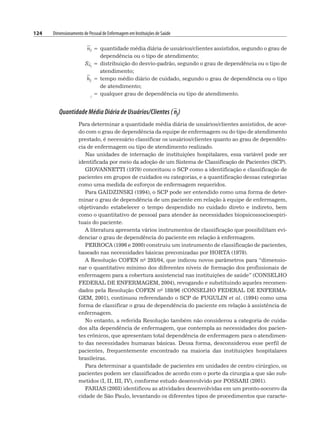 124 Dimensionamento de Pessoal de Enfermagem em Instituições de Saúde
nj = quantidade média diária de usuários/clientes assistidos, segundo o grau de
dependência ou o tipo de atendimento;
Snj
= distribuição do desvio-padrão, segundo o grau de dependência ou o tipo de
atendimento;
hj = tempo médio diário de cuidado, segundo o grau de dependência ou o tipo
de atendimento;
j
= qualquer grau de dependência ou tipo de atendimento.
Quantidade Média Diária de Usuários/Clientes ( nj)
Para determinar a quantidade média diária de usuários/clientes assistidos, de acor-
do com o grau de dependência da equipe de enfermagem ou do tipo de atendimento
prestado, é necessário classificar os usuários/clientes quanto ao grau de dependên-
cia de enfermagem ou tipo de atendimento realizado.
Nas unidades de internação de instituições hospitalares, essa variável pode ser
identificada por meio da adoção de um Sistema de Classificação de Pacientes (SCP).
GIOVANNETTI (1979) conceituou o SCP como a identificação e classificação de
pacientes em grupos de cuidados ou categorias, e a quantificação dessas categorias
como uma medida de esforços de enfermagem requeridos.
Para GAIDZINSKI (1994), o SCP pode ser entendido como uma forma de deter-
minar o grau de dependência de um paciente em relação à equipe de enfermagem,
objetivando estabelecer o tempo despendido no cuidado direto e indireto, bem
como o quantitativo de pessoal para atender às necessidades biopsicossocioespiri-
tuais do paciente.
A literatura apresenta vários instrumentos de classificação que possibilitam evi-
denciar o grau de dependência do paciente em relação à enfermagem.
PERROCA (1996 e 2000) construiu um instrumento de classificação de pacientes,
baseado nas necessidades básicas preconizadas por HORTA (1979).
A Resolução COFEN no 293/04, que indicou novos parâmetros para “dimensio-
nar o quantitativo mínimo dos diferentes níveis de formação dos profissionais de
enfermagem para a cobertura assistencial nas instituições de saúde” (CONSELHO
FEDERAL DE ENFERMAGEM, 2004), revogando e substituindo aqueles recomen-
dados pela Resolução COFEN no 189/96 (CONSELHO FEDERAL DE ENFERMA-
GEM, 2001), continuou referendando o SCP de FUGULIN et al. (1994) como uma
forma de classificar o grau de dependência do paciente em relação à assistência de
enfermagem.
No entanto, a referida Resolução também não considerou a categoria de cuida-
dos alta dependência de enfermagem, que contempla as necessidades dos pacien-
tes crônicos, que apresentam total dependência de enfermagem para o atendimen-
to das necessidades humanas básicas. Dessa forma, desconsiderou esse perfil de
pacientes, frequentemente encontrado na maioria das instituições hospitalares
brasileiras.
Para determinar a quantidade de pacientes em unidades de centro cirúrgico, os
pacientes podem ser classificados de acordo com o porte da cirurgia a que são sub-
metidos (I, II, III, IV), conforme estudo desenvolvido por POSSARI (2001).
FARIAS (2003) identificou as atividades desenvolvidas em um pronto-socorro da
cidade de São Paulo, levantando os diferentes tipos de procedimentos que caracte-
 
