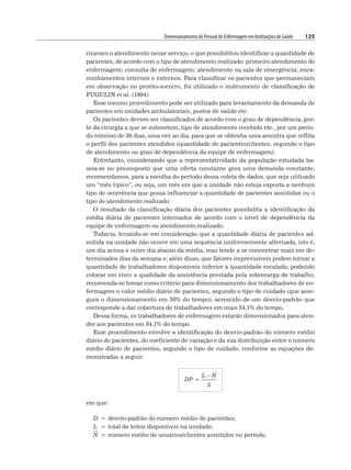 Dimensionamento de Pessoal de Enfermagem em Instituições de Saúde 125
rizavam o atendimento nesse serviço, o que possibilitou identificar a quantidade de
pacientes, de acordo com o tipo de atendimento realizado: primeiro atendimento de
enfermagem; consulta de enfermagem; atendimento na sala de emergência; enca-
minhamentos internos e externos. Para classificar os pacientes que permaneciam
em observação no pronto-socorro, foi utilizado o instrumento de classificação de
FUGULIN et al. (1994).
Esse mesmo procedimento pode ser utilizado para levantamento da demanda de
pacientes em unidades ambulatoriais, postos de saúde etc.
Os pacientes devem ser classificados de acordo com o grau de dependência, por-
te da cirurgia a que se submetem, tipo de atendimento recebido etc., por um perío-
do mínimo de 30 dias, uma vez ao dia, para que se obtenha uma amostra que reflita
o perfil dos pacientes atendidos (quantidade de pacientes/clientes, segundo o tipo
de atendimento ou grau de dependência da equipe de enfermagem).
Entretanto, considerando que a representatividade da população estudada ba-
seia-se no pressuposto que uma oferta constante gera uma demanda constante,
recomendamos, para a escolha do período dessa coleta de dados, que seja utilizado
um “mês típico”, ou seja, um mês em que a unidade não esteja exposta a nenhum
tipo de ocorrência que possa influenciar a quantidade de pacientes assistidos ou o
tipo de atendimento realizado.
O resultado da classificação diária dos pacientes possibilita a identificação da
média diária de pacientes internados de acordo com o nível de dependência da
equipe de enfermagem ou atendimento realizado.
Todavia, levando-se em consideração que a quantidade diária de pacientes ad-
mitida na unidade não ocorre em uma sequência uniformemente alternada, isto é,
um dia acima e outro dia abaixo da média, mas tende a se concentrar mais em de-
terminados dias da semana e, além disso, que fatores imprevisíveis podem tornar a
quantidade de trabalhadores disponíveis inferior à quantidade escalada, podendo
colocar em risco a qualidade da assistência prestada pela sobrecarga de trabalho,
recomenda-se tomar como critério para dimensionamento dos trabalhadores de en-
fermagem o valor médio diário de pacientes, segundo o tipo de cuidado (que asse-
gura o dimensionamento em 50% do tempo), acrescido de um desvio-padrão que
corresponde a dar cobertura de trabalhadores em mais 34,1% do tempo.
Dessa forma, os trabalhadores de enfermagem estarão dimensionados para aten-
der aos pacientes em 84,1% do tempo.
Esse procedimento envolve a identificação do desvio-padrão do número médio
diário de pacientes, do coeficiente de variação e da sua distribuição entre o número
médio diário de pacientes, segundo o tipo de cuidado, conforme as equações de-
monstradas a seguir:
DP =
L – N
3
em que:
D = desvio-padrão do número médio de pacientes;
L = total de leitos disponíveis na unidade;
N = número médio de usuários/clientes assistidos no período.
 