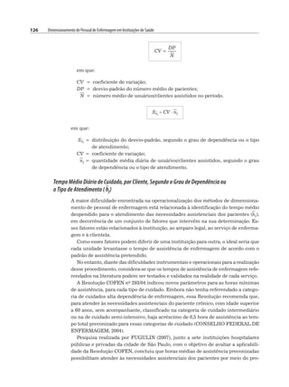 126 Dimensionamento de Pessoal de Enfermagem em Instituições de Saúde
CV =
DP
N
em que:
CV = coeficiente de variação;
DP = desvio-padrão do número médio de pacientes;
N = número médio de usuários/clientes assistidos no período.
Snj
= CV ⋅ nj
em que:
Snj
= distribuição do desvio-padrão, segundo o grau de dependência ou o tipo
de atendimento;
CV = coeficiente de variação;
nj = quantidade média diária de usuários/clientes assistidos, segundo o grau
de dependência ou o tipo de atendimento.
Tempo Médio Diário de Cuidado, por Cliente, Segundo o Grau de Dependência ou
o Tipo de Atendimento ( hj)
A maior dificuldade encontrada na operacionalização dos métodos de dimensiona-
mento de pessoal de enfermagem está relacionada à identificação do tempo médio
despendido para o atendimento das necessidades assistenciais dos pacientes (hj),
em decorrência de um conjunto de fatores que intervêm na sua determinação. Es-
ses fatores estão relacionados à instituição, ao amparo legal, ao serviço de enferma-
gem e à clientela.
Como esses fatores podem diferir de uma instituição para outra, o ideal seria que
cada unidade levantasse o tempo de assistência de enfermagem de acordo com o
padrão de assistência pretendido.
No entanto, diante das dificuldades instrumentais e operacionais para a realização
desse procedimento, considera-se que os tempos de assistência de enfermagem refe-
rendados na literatura podem ser testados e validados na realidade de cada serviço.
A Resolução COFEN no 293/04 indicou novos parâmetros para as horas mínimas
de assistência, para cada tipo de cuidado. Embora não tenha referendado a catego-
ria de cuidados alta dependência de enfermagem, essa Resolução recomenda que,
para atender às necessidades assistenciais do paciente crônico, com idade superior
a 60 anos, sem acompanhante, classificado na categoria de cuidado intermediário
ou na de cuidado semi-intensivo, haja acréscimo de 0,5 hora de assistência ao tem-
po total preconizado para essas categorias de cuidado (CONSELHO FEDERAL DE
ENFERMAGEM, 2004).
Pesquisa realizada por FUGULIN (2007), junto a sete instituições hospitalares
públicas e privadas da cidade de São Paulo, com o objetivo de avaliar a aplicabili-
dade da Resolução COFEN, concluiu que horas médias de assistência preconizadas
possibilitam atender às necessidades assistenciais dos pacientes por meio do pro-
 