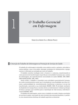 O Trabalho Gerencial
em Enfermagem
VANDA ELISA ANDRES FELLI E MARINA PEDUZZI
1
1
n A Inserção do Trabalho de Enfermagem na Prestação de Serviços de Saúde
O trabalho de enfermagem entendido como prática social e, portanto, articulado a
outras práticas, como a da saúde, educação, produção de medicamentos, equipa-
mentos, é efetivado na sociedade por meio do trabalho.
O trabalho constitui mediação entre o homem e a natureza, caracterizando-se
como processo de transformação requerida por necessidades humanas que, na área
de enfermagem, são especificamente necessidades de saúde (MARX, 1994; MEN-
DES-GONÇALVES, 1992, 1994).
Assim sendo, o trabalho é concebido como atividade essencialmente humana,
de cunho eminentemente social, que é orientada por uma finalidade que dá ao ho-
mem a potencialidade de, conscientemente, transformar a natureza e ser por ela
transformado, exercendo a sua criatividade (MARX, 1982). É atividade resultante
do dispêndio de energia física e mental, direta ou indiretamente voltada à produção
de bens e serviços, que contribui para a reprodução da vida humana, individual e
social (LIEDKE, 1997).
O trabalho de enfermagem, assim como o trabalho em saúde, integra a prestação
de serviços à saúde, como parte do setor terciário da economia brasileira, e, portan-
to, tem características distintas do trabalho agrícola ou industrial.
 