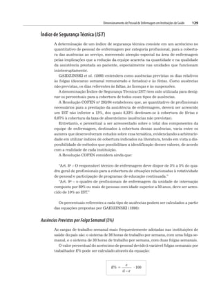 Dimensionamento de Pessoal de Enfermagem em Instituições de Saúde 129
Índice de Segurança Técnica (IST)
A determinação de um índice de segurança técnica consiste em um acréscimo no
quantitativo de pessoal de enfermagem por categoria profissional, para a cobertu-
ra das ausências ao serviço, merecendo atenção especial na área de enfermagem
pelas implicações que a redução da equipe acarreta na quantidade e na qualidade
da assistência prestada ao paciente, especialmente nas unidades que funcionam
ininterruptamente.
GAIDZINSKI et al. (1998) entendem como ausências previstas os dias relativos
às folgas (descanso semanal remunerado e feriados) e às férias. Como ausências
não previstas, os dias referentes às faltas, às licenças e às suspensões.
A denominação Índice de Segurança Técnica (IST) tem sido utilizada para desig-
nar os percentuais para a cobertura de todos esses tipos de ausências.
A Resolução COFEN no 293/04 estabeleceu que, ao quantitativo de profissionais
necessários para a prestação da assistência de enfermagem, deverá ser acrescido
um IST não inferior a 15%, dos quais 8,33% destinam-se à cobertura de férias e
6,67% à cobertura da taxa de absenteísmo (ausências não previstas).
Entretanto, o percentual a ser acrescentado sobre o total dos componentes da
equipe de enfermagem, destinados à cobertura dessas ausências, varia entre os
autores que desenvolveram estudos sobre essa temática, evidenciando a arbitrarie-
dade em utilizar índices de cobertura indicados na literatura, tendo em vista a dis-
ponibilidade de métodos que possibilitam a identificação desses valores, de acordo
com a realidade de cada instituição.
A Resolução COFEN considera ainda que:
“Art. 8o – O responsável técnico de enfermagem deve dispor de 3% a 5% do qua-
dro geral de profissionais para a cobertura de situações relacionadas à rotatividade
de pessoal e participação de programas de educação continuada.”
“Art. 9o – o quadro de profissionais de enfermagem da unidade de internação
composto por 60% ou mais de pessoas com idade superior a 50 anos, deve ser acres-
cido de 10% ao IST.”
Os percentuais referentes a cada tipo de ausências podem ser calculados a partir
das equações propostas por GAIDZINSKI (1998):
Ausências Previstas por Folga Semanal (E%)
As cargas de trabalho semanal mais frequentemente adotadas nas instituições de
saúde do país são: o sistema de 36 horas de trabalho por semana, com uma folga se-
manal, e o sistema de 30 horas de trabalho por semana, com duas folgas semanais.
O valor percentual do acréscimo de pessoal devido à variável folgas semanais por
trabalhador E% pode ser calculado através da equação:
E% =
e
· 100
d – e
 