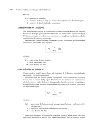 130 Dimensionamento de Pessoal de Enfermagem em Instituições de Saúde
em que:
E% = percentual de folgas;
e = número de dias de folga por semana dos trabalhadores da enfermagem;
d = número de dias trabalhados na unidade.
Ausências Previstas por Feriado (F%)
Nos serviços ininterruptos de enfermagem, todo o quadro de pessoal tem direito a
tantos dias de folgas quantos forem os feriados não coincidentes com os domingos.
O número de folgas varia, de acordo com o ano, em função da quantidade dos feria-
dos não coincidentes com o domingo.
Dessa maneira, calculamos os valores percentuais limites dos acréscimos devi-
dos aos dias feriados F% pela equação:
F% =
F
· 100
D – f
em que:
F% = percentual de dias feriados;
f = dias feriados no ano;
D = dias do ano, 365 dias.
Ausências Previstas por Férias (Vk%)
O valor máximo para férias, conforme a legislação, é de 30 dias/ano por trabalhador
de qualquer categoria profissional.
Recomendamos, no entanto, para a avaliação de uma unidade já em funciona-
mento, que os valores de Vk sejam determinados por meio de um levantamento
direto do número médio de dias de férias gozadas durante o ano, por categoria pro-
fissional que compõe o quadro de pessoal de enfermagem da unidade, e aplicação
da seguinte equação:
Vk% =
vk
· 100
D – vk
em que:
Vk% = percentual de férias, segundo a categoria profissional k (enfermeiro, téc-
nico/auxiliar);
vk = média de dias de férias da categoria profissional k;
D = dias do ano, 365 dias.
Sugerimos, para fins de projeto de uma nova unidade, adotar como valor per-
centual do acréscimo de pessoal, para cobertura referente aos dias de férias anuais,
 