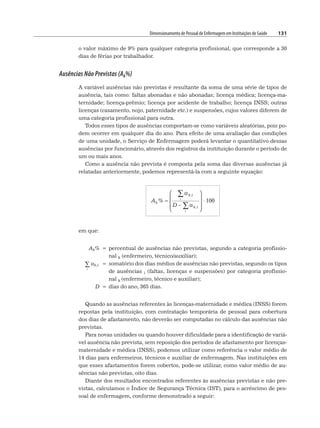 Dimensionamento de Pessoal de Enfermagem em Instituições de Saúde 131
o valor máximo de 9% para qualquer categoria profissional, que corresponde a 30
dias de férias por trabalhador.
Ausências Não Previstas (Ak%)
A variável ausências não previstas é resultante da soma de uma série de tipos de
ausência, tais como: faltas abonadas e não abonadas; licença médica; licença-ma-
ternidade; licença-prêmio; licença por acidente de trabalho; licença INSS; outras
licenças (casamento, nojo, paternidade etc.) e suspensões, cujos valores diferem de
uma categoria profissional para outra.
Todos esses tipos de ausências comportam-se como variáveis aleatórias, pois po-
dem ocorrer em qualquer dia do ano. Para efeito de uma avaliação das condições
de uma unidade, o Serviço de Enfermagem poderá levantar o quantitativo dessas
ausências por funcionário, através dos registros da instituição durante o período de
um ou mais anos.
Como a ausência não prevista é composta pela soma das diversas ausências já
relatadas anteriormente, podemos representá-la com a seguinte equação:
A
D a
k
k i
i
%
,
,
=
−
⎛
⎝
⎜
⎜
⎜
⎞
⎠
⎟
⎟
⎟
⋅
ak i
i
∑
∑
100
em que:
Ak% = percentual de ausências não previstas, segundo a categoria profissio-
nal k (enfermeiro, técnico/auxiliar);
i
∑ ak,i = somatório dos dias médios de ausências não previstas, segundo os tipos
de ausências i (faltas, licenças e suspensões) por categoria profissio-
nal k (enfermeiro, técnico e auxiliar);
D = dias do ano, 365 dias.
Quando as ausências referentes às licenças-maternidade e médica (INSS) forem
repostas pela instituição, com contratação temporária de pessoal para cobertura
dos dias de afastamento, não deverão ser computadas no cálculo das ausências não
previstas.
Para novas unidades ou quando houver dificuldade para a identificação de variá-
vel ausência não prevista, sem reposição dos períodos de afastamento por licenças-
maternidade e médica (INSS), podemos utilizar como referência o valor médio de
14 dias para enfermeiros, técnicos e auxiliar de enfermagem. Nas instituições em
que esses afastamentos forem cobertos, pode-se utilizar, como valor médio de au-
sências não previstas, oito dias.
Diante dos resultados encontrados referentes às ausências previstas e não pre-
vistas, calculamos o Índice de Segurança Técnica (IST), para o acréscimo de pes-
soal de enfermagem, conforme demonstrado a seguir:
 