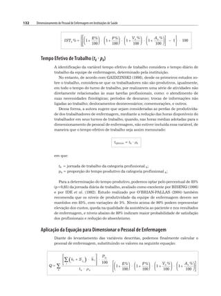 132 Dimensionamento de Pessoal de Enfermagem em Instituições de Saúde
Tempo Efetivo de Trabalho (tk · pk)
A identificação da variável tempo efetivo de trabalho considera o tempo diário de
trabalho da equipe de enfermagem, determinado pela instituição.
No entanto, de acordo com GAIDZINSKI (1998), desde os primeiros estudos so-
bre o trabalho, considera-se que os trabalhadores não são produtivos, igualmente,
em todo o tempo do turno de trabalho, por realizarem uma série de atividades não
diretamente relacionadas às suas tarefas profissionais, como: o atendimento de
suas necessidades fisiológicas; períodos de descanso; trocas de informações não
ligadas ao trabalho; deslocamentos desnecessários; comemorações, e outros.
Dessa forma, a autora sugere que sejam consideradas as perdas de produtivida-
de dos trabalhadores de enfermagem, mediante a redução das horas disponíveis do
trabalhador em seus turnos de trabalho, quando, nas horas médias adotadas para o
dimensionamento de pessoal de enfermagem, não estiver incluída essa variável, de
maneira que o tempo efetivo de trabalho seja assim mensurado:
tefetivo = tk · ρk
em que:
tk = jornada de trabalho da categoria profissional k;
pk = proporção do tempo produtivo da categoria profissional k;
Para a determinação do tempo produtivo, podemos optar pelo percentual de 85%
(p=0,85) da jornada diária de trabalho, avaliado como excelente por BISENG (1996)
e por IDE et al. (1992). Estudo realizado por O’BRIAN-PALLAS (2004) também
recomenda que os níveis de produtividade da equipe de enfermagem devem ser
mantidos em 85%, com variações de 5%. Níveis acima de 90% podem representar
elevação dos custos, queda na qualidade da assistência ao paciente e nos resultados
de enfermagem, e níveis abaixo de 80% indicam maior probabilidade de satisfação
dos profissionais e redução do absenteísmo.
Aplicação da Equação para Dimensionar o Pessoal de Enfermagem
Diante do levantamento das variáveis descritas, podemos finalmente calcular o
pessoal de enfermagem, substituindo os valores na seguinte equação:
 