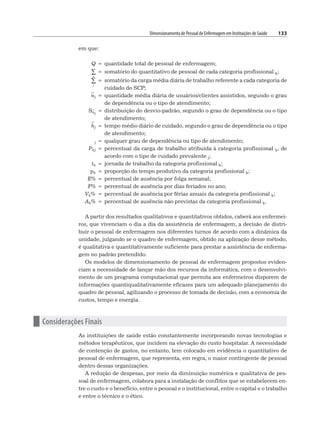Dimensionamento de Pessoal de Enfermagem em Instituições de Saúde 133
em que:
Q = quantidade total de pessoal de enfermagem;
k
∑ = somatório do quantitativo de pessoal de cada categoria profissional k;
j
∑ = somatório da carga média diária de trabalho referente a cada categoria de
cuidado do SCP;
nj = quantidade média diária de usuários/clientes assistidos, segundo o grau
de dependência ou o tipo de atendimento;
Snj
= distribuição do desvio-padrão, segundo o grau de dependência ou o tipo
de atendimento;
hj = tempo médio diário de cuidado, segundo o grau de dependência ou o tipo
de atendimento;
j = qualquer grau de dependência ou tipo de atendimento;
Pkj = percentual da carga de trabalho atribuída à categoria profissional k, de
acordo com o tipo de cuidado prevalente j;
tk = jornada de trabalho da categoria profissional k;
pk = proporção do tempo produtivo da categoria profissional k;
E% = percentual de ausência por folga semanal;
F% = percentual de ausência por dias feriados no ano;
Vk% = percentual de ausência por férias anuais da categoria profissional k;
Ak% = percentual de ausência não previstas da categoria profissional k.
A partir dos resultados qualitativos e quantitativos obtidos, caberá aos enfermei-
ros, que vivenciam o dia a dia da assistência de enfermagem, a decisão de distri-
buir o pessoal de enfermagem nos diferentes turnos de acordo com a dinâmica da
unidade, julgando se o quadro de enfermagem, obtido na aplicação desse método,
é qualitativa e quantitativamente suficiente para prestar a assistência de enferma-
gem no padrão pretendido.
Os modelos de dimensionamento de pessoal de enfermagem propostos eviden-
ciam a necessidade de lançar mão dos recursos da informática, com o desenvolvi-
mento de um programa computacional que permita aos enfermeiros disporem de
informações quantiqualitativamente eficazes para um adequado planejamento do
quadro de pessoal, agilizando o processo de tomada de decisão, com a economia de
custos, tempo e energia.
n Considerações Finais
As instituições de saúde estão constantemente incorporando novas tecnologias e
métodos terapêuticos, que incidem na elevação do custo hospitalar. A necessidade
de contenção de gastos, no entanto, tem colocado em evidência o quantitativo de
pessoal de enfermagem, que representa, em regra, o maior contingente de pessoal
dentro dessas organizações.
A redução de despesas, por meio da diminuição numérica e qualitativa de pes-
soal de enfermagem, colabora para a instalação de conflitos que se estabelecem en-
tre o custo e o benefício, entre o pessoal e o institucional, entre o capital e o trabalho
e entre o técnico e o ético.
 