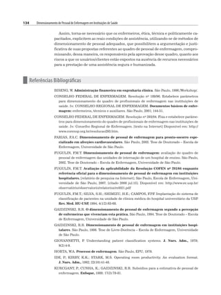 134 Dimensionamento de Pessoal de Enfermagem em Instituições de Saúde
Assim, torna-se necessário que os enfermeiros, ética, técnica e politicamente ca-
pacitados, explicitem as reais condições de assistência, utilizando-se de métodos de
dimensionamento de pessoal adequados, que possibilitem a argumentação e justi-
ficativa de suas propostas referentes ao quadro de pessoal de enfermagem, compro-
missando, dessa maneira, os responsáveis pela aprovação desse quadro, quanto aos
riscos a que os usuários/clientes estão expostos na ausência de recursos necessários
para a prestação de uma assistência segura e humanizada.
n Referências Bibliográficas
BISENG, W. Administração financeira em engenharia clínica. São Paulo, 1996./Workshop/.
CONSELHO FEDERAL DE ENFERMAGEM. Resolução no 189/96. Estabelece parâmetros
para dimensionamento do quadro de profissionais de enfermagem nas instituições de
saúde. In: CONSELHO REGIONAL DE ENFERMAGEM. Documentos básicos de enfer-
magem: enfermeiros, técnicos e auxiliares. São Paulo, 2001; 144-51.
CONSELHO FEDERAL DE ENFERMAGEM. Resolução no 293/04. Fixa e estabelece parâme-
tros para dimensionamento do quadro de profissionais de enfermagem nas instituições de
saúde. In: Conselho Regional de Enfermagem. [texto na Internet] Disponível em: http://
www.corensp.org.br/resolucao293.htm.
FARIAS, F
.A.C. Dimensionamento de pessoal de enfermagem para pronto-socorro espe-
cializado em afecções cardiovasculares. São Paulo, 2003. Tese de Doutorado – Escola de
Enfermagem, Universidade de São Paulo.
FUGULIN, F
.M.T. Dimensionamento de pessoal de enfermagem: avaliação do quadro de
pessoal de enfermagem das unidades de internação de um hospital de ensino. São Paulo,
2002. Tese de Doutorado – Escola de Enfermagem, Universidade de São Paulo.
FUGULIN, F
.M.T. Avaliação da aplicabilidade da Resolução COFEN no 293/04 enquanto
referência oficial para o dimensionamento de pessoal de enfermagem em instituições
hospitalares. [relatório de pesquisa na Internet]. São Paulo, Escola de Enfermagem, Uni-
versidade de São Paulo, 2007. [citado 2008 jul.15]. Disponível em: http://www.ee.usp.br/
observatório/observatorio/relatorios/rel021.pdf
FUGULIN, F
.M.T.; SILVA, S.H.; SHIMIZU, H.E.; CAMPOS, F
.P
.F
. Implantação do sistema de
classificação de pacientes na unidade de clínica médica do hospital universitário da USP
.
Rev. Med. HU-USP
, 1994; 4(1/2):63-68.
GAIDZINSKI, R.R. O dimensionamento do pessoal de enfermagem segundo a percepção
de enfermeiras que vivenciam esta prática. São Paulo, 1994. Tese de Doutorado – Escola
de Enfermagem, Universidade de São Paulo.
GAIDZINSKI, R.R. Dimensionamento de pessoal de enfermagem em instituições hospi-
talares. São Paulo, 1998. Tese de Livre-Docência – Escola de Enfermagem, Universidade
de São Paulo.
GIOVANNETTI, P
. Understanding patient classification systems. J. Nurs. Adm., 1979;
9(2):4-9.
HORTA, W.A. Processo de enfermagem. São Paulo, EPU, 1979.
IDE, P
.; KIRBY, K.K.; STARK, M.S. Operating room productivity. An evaluation format.
J. Nurs. Adm., 1992; 22(10):41-48.
KURCGANT, P
.; CUNHA, K.; GAIDZINSKI, R.R. Subsídios para a estimativa de pessoal de
enfermagem. Enfoque, 1989; 17(3):79-81.
 