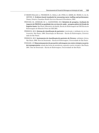 Dimensionamento de Pessoal de Enfermagem em Instituições de Saúde 135
O’ BRIEN-PALLAS, L.; THOMSON, D.; HALL, L.M.; PING, G.; KERR, M.; WANG, S.; LI, X.;
MEYER, R. Evidence-based standards for measuring nurse staffing and performance.
Otawa, Ontario, Canadian Health Services Research Foundation, 2004.
PEDUZZI, M.; ANSELMI, M. L.; GAIDZINSKI, R.R. Relatório de pesquisa. Avaliação do
impacto do PROFAE na qualidade dos serviços de saúde – pesquisa piloto do Estado do
Espírito Santo. São Paulo, Ministério da Saúde, Escola de Enfermagem da USP
, Escola de
Enfermagem de Ribeirão Preto da USP
, 2001.
PERROCA, M.G. Sistema de classificação de pacientes: construção e validação de um ins-
trumento. São Paulo, 1996. Dissertação de Mestrado – Escola de Enfermagem, Universi-
dade de São Paulo.
PERROCA, M.G. Instrumento de classificação de pacientes de Perroca: validação clínica.
São Paulo, 2000. Tese de Doutorado – Escola de Enfermagem, Universidade de São Paulo.
POSSARI, J.F
. Dimensionamento de pessoal de enfermagem em centro cirúrgico no perío-
do transoperatório: estudo das horas de assistência, segundo o porte cirúrgico. São Paulo,
2001. Tese de Doutorado – Escola de Enfermagem, Universidade de São Paulo.
 