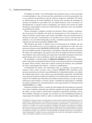 2 OTrabalho Gerencial em Enfermagem
O trabalho de saúde e o de enfermagem não produzem bens a serem estocados
e comercializados e, sim, serviços que são consumidos no ato de sua produção, isto
é, no momento da assistência, seja ela coletiva, grupal ou individual. No entan-
to, diferenciam-se de outros trabalhos do mesmo setor terciário de prestação de
serviços na medida em que lidam com um objeto humano, como os usuários, in-
dividualmente, os grupos sociais e populações, que trazem aos serviços de saúde
demandas relacionadas ao processo saúde-doença, expressas como necessidades
ou problemas de saúde.
Nessa concepção, o trabalho constitui um processo. Para a análise e compreen-
são do processo de trabalho, este pode ser decomposto em três elementos: (a) o
objeto do trabalho, aquilo sobre o que incide a atividade e que será transformado no
decorrer do processo, constituindo-se em produto; (b) os meios e instrumentos do
trabalho; e (c) a atividade adequada a um fim, o trabalho propriamente dito, que se
organiza de uma forma específica (MARX, 1994).
Vale destacar que tanto os objetos como os instrumentos de trabalho não são
naturais, não existem por si sós na natureza, mas constituem-se como tais num
processo histórico-social (MENDES-GONÇALVES, 1992). Nesse sentido, a aborda-
gem do trabalho permite compreender as atividades realizadas pelos profissionais
de saúde e de enfermagem, não apenas como fruto do progresso técnico-científico,
mas também como intervenções que expressam uma dada concepção do processo
saúde-doença, bem como a dinâmica social e de organização dos serviços.
Na atualidade, a transformação do objeto de trabalho em saúde e enfermagem
pode se dar tanto na perspectiva da promoção como da prevenção e/ou recuperação
da saúde. Nesse sentido, saúde não é apenas ausência de doenças, mas qualidade
de vida e emancipação dos sujeitos – usuários e trabalhadores.
O trabalhador de saúde e de enfermagem lida, no cotidiano, com grandes pa-
radoxos, como a vida e a morte, a dor e o prazer (MERHY, 1997), existindo, nesse
processo assistencial, inclusive a possibilidade de o trabalhador perder o seu objeto
de trabalho pela morte, o que marca uma especificidade importante. Considerada
essa natureza humana do objeto de trabalho a ser transformado, entende-se que se
trata de um trabalho que demanda uma relação humana intensa, ou seja, ao qual é
intrínseca a inter-relação e o vínculo. Assim, o trabalho de enfermagem e o trabalho
em saúde configuram-se, simultaneamente, como ação produtiva e interação social
(SCHRAIBER et al., 1999).
Enquanto trabalho coletivo, as ações de enfermagem são executadas em conjunto
com outros trabalhos realizados por distintos agentes da equipe multiprofissional
de saúde, ou seja, médico, nutricionista, terapeuta ocupacional, psicólogo, outros.
Esse trabalho realizado em equipe, que consiste em uma modalidade peculiar de
organização do trabalho coletivo,1 pode ser executado de forma fragmentada, com
1O trabalho no campo da saúde e de enfermagem, mesmo quando realizado individualmente por um
profissional, é trabalho coletivo, na medida em que ocorreu um intenso processo de divisão do tra-
balho, configurando diferentes áreas de atuação (trabalhos especializados), e o produto final, a as-
sistência e o cuidado, são sempre resultado de múltiplas intervenções executadas por múltiplos
agentes. No entanto, essa intensa especialização do trabalho acarretou a fragmentação da assistên-
cia, colocando o problema da integração das ações de saúde. Nesse sentido, ganha ênfase a proposta
do trabalho em equipe, que consiste em uma modalidade de trabalho coletivo que se contrapõe ao
modo independente e isolado com que os profissionais de saúde e de enfermagem usualmente exe-
cutam seu trabalho cotidiano nos serviços de saúde.
 