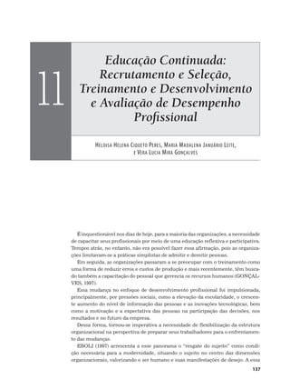 Educação Continuada:
Recrutamento e Seleção,
Treinamento e Desenvolvimento
e Avaliação de Desempenho
Proﬁssional
HELOISA HELENA CIQUETO PERES, MARIA MADALENA JANUÁRIO LEITE,
E VERA LUCIA MIRA GONÇALVES
11
137
É inquestionável nos dias de hoje, para a maioria das organizações, a necessidade
de capacitar seus profissionais por meio de uma educação reflexiva e participativa.
Tempos atrás, no entanto, não era possível fazer essa afirmação, pois as organiza-
ções limitavam-se a práticas simplistas de admitir e demitir pessoas.
Em seguida, as organizações passaram a se preocupar com o treinamento como
uma forma de reduzir erros e custos de produção e mais recentemente, têm busca-
do também a capacitação do pessoal que gerencia os recursos humanos (GONÇAL-
VES, 1997).
Essa mudança no enfoque de desenvolvimento profissional foi impulsionada,
principalmente, por pressões sociais, como a elevação da escolaridade, o crescen-
te aumento do nível de informação das pessoas e as inovações tecnológicas, bem
como a motivação e a expectativa das pessoas na participação das decisões, nos
resultados e no futuro da empresa.
Dessa forma, tornou-se imperativa a necessidade de flexibilização da estrutura
organizacional na perspectiva de preparar seus trabalhadores para o enfrentamen-
to das mudanças.
EBOLI (1997) acrescenta a esse panorama o “resgate do sujeito” como condi-
ção necessária para a modernidade, situando o sujeito no centro das dimensões
organizacionais, valorizando o ser humano e suas manifestações de desejo. A essa
 