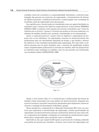 138 Educação Continuada: Recrutamento e Seleção,Treinamento e Desenvolvimento e Avaliação de Desempenho Profissional
condição, inclui ele a iniciativa e a responsabilidade individuais, o estímulo à par-
ticipação das pessoas nos processos da organização, o favorecimento do alcance
de objetivos pessoais, o autodesenvolvimento e a preocupação com a avaliação de
resultados, tanto da organização como das pessoas.
Isso significa que o homem pode ser considerado como um agente facilitador ou
impeditivo para o alcance dos objetivos organizacionais. Como destaca PEREIRA
GARCIA (1999), é unânime, entre aqueles que buscam a excelência, que “a base do
trabalho está no homem”, porque é o homem que produz os recursos materiais e os
métodos de trabalho, ficando estes, portanto, subordinados ao seu desempenho.
Assim, é essencial promover o ajuste entre os objetivos e expectativas da em-
presa com os dos indivíduos. As organizações investem no desenvolvimento dos
profissionais para um desempenho adequado da função, o que facilita o alcance
dos objetivos e dos resultados pretendidos pela organização. Por outro lado, os ob-
jetivos pessoais são em parte atingidos, pois o aumento da qualificação implica
maior competitividade profissional no mercado de trabalho, além de proporcionar
ao indivíduo maior satisfação no trabalho, uma vez que percebe sua contribuição
nos resultados obtidos (GONÇALVES, 1998).
Fig. 11.1
Ainda, e como ilustra a Fig. 11.1, é essencial que a modernização das formas de
trabalho esteja sintonizada com uma política de desenvolvimento integrado dos
recursos humanos, buscando mecanismos apropriados para diagnóstico, desenvol-
vimento e avaliação de desempenho individual e grupal.
Nessa perspectiva, compreende-se a Educação Continuada (EC) como um pro-
cesso que impulsiona a transformação da organização, criando oportunidades de
capacitação e de desenvolvimento pessoal e profissional, dentro de uma visão críti-
ca e responsável da realidade, resultando na construção de conhecimentos impor-
tantes para a organização, para a profissão e para a sociedade.
Apreende-se, daí, que é papel da EC apoiar os processos de mudança, adotando
uma gestão de pessoal que considere o homem como centro da organização; por
 