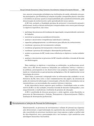 Educação Continuada: Recrutamento e Seleção,Treinamento e Desenvolvimento e Avaliação de Desempenho Profissional 139
isso, assume uma posição estratégica nas instituições de saúde, adotando uma ges-
tão participativa, que flexibiliza as relações de poder, compartilha planos e decisões
e sensibiliza as pessoas quanto à responsabilidade pelo autodesenvolvimento, pela
disseminação do conhecimento e pelo aprendizado de novos valores.
A EC tem, portanto, a finalidade precípua de promover o crescimento pessoal e
profissional, sendo as demais atribuições compreendidas como meios para alcançar
os objetivos específicos, tais como:
• participar dos processos de mudança da organização, compreendendo o processo
de trabalho;
• incentivar as pessoas ao autodesenvolvimento;
• analisar e desenvolver competências individuais e coletivas;
• capacitar, pedagogicamente, os enfermeiros para difusão do conhecimento;
• coordenar o processo de recrutamento e seleção;
• coordenar programas de treinamento e desenvolvimento;
• coordenar o processo de avaliação e desempenho profissional;
• avaliar os processos de EC, tendo como referência os objetivos e metas estabele-
cidos;
• analisar e documentar os processos de EC visando subsidiar a tomada de decisão
em Enfermagem.
Para viabilizar os objetivos e concretizar as atribuições, os profissionais envol-
vidos com a EC devem manter-se integrados aos ambientes interno e externo e
às políticas, preocupando-se em desenvolver suas próprias competências, capaci-
tando-se e atualizando-se para propostas pedagógicas a fim de implementar novas
tecnologias de ensino.
Além disso, é essencial a integração entre os enfermeiros das unidades e os en-
fermeiros da EC, bem como o claro estabelecimento dos papéis, da estrutura de
poder, do sistema de informação e comunicação, a fim de obter consonância com as
características e as necessidades dos usuários internos e externos.
A não observância desses aspectos gera conflitos e insatisfação entre os enfer-
meiros da EC e os das unidades, levando à tomada de decisões inadequadas e, con-
sequentemente, à ineficiência e ineficácia do processo de educação.
A EC é constituída de diversos processos e, neste capítulo, serão discutidos os
processos de Recrutamento e Seleção, Treinamento e Desenvolvimento (TD) e
Avaliação de desempenho profissional.
n Recrutamento e Seleção de Pessoal de Enfermagem
Historicamente, os processos de recrutamento e seleção de pessoal nas organiza-
ções demonstram a supervalorização do suprimento das necessidades da institui-
ção, consistindo em processos mecânicos que visam apenas a captar a melhor mão
de obra disponível, sem a preocupação com o ser humano, o que caracteriza uma
abordagem tecnicista e burocrática.
 