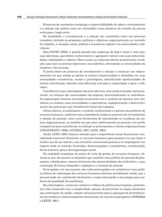 140 Educação Continuada: Recrutamento e Seleção,Treinamento e Desenvolvimento e Avaliação de Desempenho Profissional
Numa era de constantes mudanças e imprevisibilidade do saber, o recrutamento
e a seleção não podem mais ser concebidos como processo de escolha da pessoa
certa para o lugar certo.
Na atualidade, o recrutamento e a seleção são concebidos como um processo
complexo, atrelado às propostas, políticas e objetivos organizacionais, ao mercado
de trabalho, à situação social, política e econômica vigente e às necessidades indi-
viduais.
Para COVEY (2002), o grande desafio das empresas de hoje é atrair e reter pes-
soas talentosas, que detêm conhecimento e agreguem valores com suas potenciali-
dades, habilidades e saberes. Para o autor, as empresas devem proporcionar condi-
ções para que as pessoas expressem seus talentos, articulando as necessidades da
empresa e das pessoas.
O ponto-chave do processo de recrutamento e seleção é construir um relacio-
namento em que ambas as partes se sintam compreendidas e atendidas em suas
necessidades econômicas, sociais e psicológicas, identificando oportunidades de
mútua contribuição, fazendo uma diferença real para a organização e para o indi-
víduo.
O problema é que a abordagem não tem sido essa, mas ainda centrada, exclusiva-
mente, no enfoque das necessidades da empresa, desconsiderando os indivíduos.
As organizações buscam encontrar as pessoas com o máximo de talentos sem con-
siderar, no entanto, suas necessidades e expectativas, negligenciando o desenvolvi-
mento dos potenciais que inicialmente foram tão exigidos.
Vários autores, ao analisarem o contexto institucional e a gênese das políticas de
recursos humanos, conferem uma importância ímpar ao processo de recrutamento
e seleção de pessoal, como uma ferramenta de manutenção ou mudança da cul-
tura organizacional, na medida em que atrai seletivamente as pessoas com perfis
compatíveis para transformar ou reforçar os pressupostos e valores organizacionais
(CHIAVENATO, 1999a; LUCENA, 1991; LODI, 1992).
Ainda, LODI (1992) chama a atenção para a importância social do processo, con-
siderando essencial direcionar os recursos humanos para posições em que farão o
melhor uso de seu talento; caso contrário, incentivará pessoas a se empregarem em
lugares onde se sentirão frustradas, desencorajadas e insatisfeitas, contribuindo,
dessa maneira, para a desorganização social.
Na realidade hospitalar, do ponto de vista da gestão de recursos humanos, ob-
serva-se que são poucos os hospitais que mantêm uma política de pessoal desalie-
nadora, voltada para o desenvolvimento das potencialidades dos indivíduos, e que
contemple de forma integrada a captação e a retenção de pessoal.
Os hospitais, em sua maioria, não estão preocupados em estabelecer uma políti-
ca efetiva de valorização dos recursos humanos internos, acreditando, ainda, que o
pessoal pode ser substituído facilmente e supervalorizando a tecnologia para me-
lhoria da qualidade da assistência.
Na enfermagem, o processo seletivo é reflexo da política dos hospitais; portanto,
tem sido conduzido com a simplicidade, apenas, de preencher os cargos existentes
nas instituições de saúde, voltado exclusivamente para a aplicação de procedimen-
tos burocráticos e discriminatórios decorrentes do vínculo empregatício (PEREIRA
e LEITE, 1991).
 