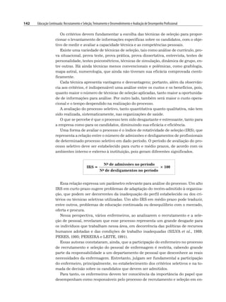 142 Educação Continuada: Recrutamento e Seleção,Treinamento e Desenvolvimento e Avaliação de Desempenho Profissional
Os critérios devem fundamentar a escolha das técnicas de seleção para propor-
cionar o levantamento de informações específicas sobre os candidatos, com o obje-
tivo de medir e avaliar a capacidade técnica e as competências pessoais.
Existe uma variedade de técnicas de seleção, tais como análise de currículo, pro-
va situacional, prova teste, prova prática, prova dissertativa, entrevista, testes de
personalidade, testes psicométricos, técnicas de simulação, dinâmica de grupo, en-
tre outras. Há ainda técnicas menos convencionais e polêmicas, como grafologia,
mapa astral, numerologia, que ainda não tiveram sua eficácia comprovada cienti-
ficamente.
Cada técnica apresenta vantagens e desvantagens; portanto, além da observân-
cia aos critérios, é indispensável uma análise entre os custos e os benefícios, pois,
quanto maior o número de técnicas de seleção aplicadas, tanto maior a oportunida-
de de informações para análise. Por outro lado, também será maior o custo opera-
cional e o tempo despendido na realização do processo.
A avaliação do processo seletivo, tanto quantitativa quanto qualitativa, não tem
sido realizada, sistematicamente, nas organizações de saúde.
O que se percebe é que o processo tem sido desgastante e estressante, tanto para
a empresa como para os candidatos, diminuindo sua eficácia e eficiência.
Uma forma de avaliar o processo é o índice de rotatividade de seleção (IRS), que
representa a relação entre o número de admissões e desligamentos de profissionais
de determinado processo seletivo em dado período. O período de avaliação do pro-
cesso seletivo deve ser estabelecido para curto e médio prazos, de acordo com os
ambientes interno e externo à instituição, pois geram diferentes significados.
IRS =
No de admissões no período
3 100
No de desligamentos no período
Essa relação expressa um parâmetro relevante para análise do processo. Um alto
IRS em curto prazo sugere problemas de adaptação do recém-admitido à organiza-
ção, que podem ser decorrentes da inadequação do perfil estabelecido ou dos cri-
térios ou técnicas seletivas utilizadas. Um alto IRS em médio prazo pode traduzir,
entre outros, problemas de educação continuada ou desequilíbrio com o mercado,
oferta e procura.
Nessa perspectiva, vários enfermeiros, ao analisarem o recrutamento e a sele-
ção de pessoal, revelaram que esse processo representa um grande desgaste para
os indivíduos que trabalham nessa área, em decorrência das políticas de recursos
humanos adotadas e das condições de trabalho inadequadas (SILVA et al., 1989;
PERES, 1995; PEREIRA e LEITE, 1991).
Essas autoras constataram, ainda, que a participação do enfermeiro no processo
de recrutamento e seleção do pessoal de enfermagem é restrita, cabendo grande
parte da responsabilidade a um departamento de pessoal que desconhece as reais
necessidades da enfermagem. Entretanto, julgam ser fundamental a participação
do enfermeiro, principalmente, no estabelecimento dos critérios seletivos e na to-
mada de decisão sobre os candidatos que devem ser admitidos.
Para tanto, os enfermeiros devem ter consciência da importância do papel que
desempenham como responsáveis pelo processo de recrutamento e seleção em en-
 