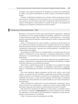 Educação Continuada: Recrutamento e Seleção,Treinamento e Desenvolvimento e Avaliação de Desempenho Profissional 143
fermagem, como agentes propulsores de mudanças nas culturas das organizações
de saúde, e não apenas referendando os valores, crenças e pressupostos organiza-
cionais
Portanto, é importante considerar que o processo seletivo não pode ser um fim,
mas a porta de entrada dos recursos humanos, isto é, um meio para alimentar ou-
tros processos, como liderança, supervisão, treinamento e desenvolvimento e ava-
liação de desempenho, imprescindíveis na gestão de pessoal e nas propostas de
mudanças, que integram as políticas de recursos humanos.
n Treinamento e Desenvolvimento – TD
Enquanto o treinamento constitui ação sistematizada de capacitação e adaptação
do indivíduo em uma situação profissional específica, realizado em curto prazo,
o desenvolvimento propõe ações voltadas para o aperfeiçoamento e crescimento
pessoal e profissional do indivíduo, sendo realizado em médio e longo prazos (CAR-
VALHO, 1999).
Assim, o treinamento busca, como resultado, o aumento do conhecimento teó-
rico e prático que capacita o indivíduo para a realização eficiente de seu trabalho.
O desenvolvimento vai além da eficiência no trabalho e pressupõe a ampliação das
competências profissionais e pessoais que instrumentalizam o indivíduo para a
transformação da realidade.
Os programas de TD devem ser fundamentados na compreensão das neces-
sidades e competências a serem alcançadas, na adequada aplicação dos métodos
disponíveis e na conscientização e manutenção do interesse dos treinandos pelo
aprendizado.
Se não houver uma política de valorização do capital humano, integrando apren-
dizagem, conhecimento e competências, não há programas de TD que consigam
estimular as pessoas a seu autodesenvolvimento.
Dessa forma, o capital humano pode ser entendido, em seu sentido mais amplo,
como o conhecimento, as habilidades, as capacidades autorreflexiva e empreen-
dedora e a criatividade para encontrar novas fontes de conhecimento (SPENDER,
2001).
Com certa frequência, alguns programas não dão certo, devido, entre outros
motivos, ao desinteresse dos envolvidos, especialmente dos próprios treinandos;
à falta de objetivos ou de objetivos não factíveis ou inadequados; à falta de dispo-
nibilidade das pessoas e ao alto custo do programa, caracterizando os programas
elaborados como não pertinentes aos aspectos políticos e aos valores das pessoas e
da organização.
Porém, pensando no cenário atual, na era da informação, na presença e impor-
tância do homem nas organizações, a política de recursos humanos (RH) deverá
privilegiar programas que busquem a modernização das formas de trabalho.
Para desenvolver programas de TD que, de fato, gerem os resultados espera-
dos, deverá ser realizado um planejamento com metas congruentes com a política
da organização, e construídas de modo participativo, integrando o mentor dos pro-
gramas, seus executores e os treinandos.
A Fig. 11.2 mostra as fases do planejamento de TD.
 