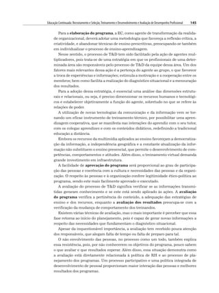 Educação Continuada: Recrutamento e Seleção,Treinamento e Desenvolvimento e Avaliação de Desempenho Profissional 145
Para a elaboração do programa, a EC, como agente de transformação da realida-
de organizacional, deverá adotar uma metodologia que favoreça a reflexão crítica, a
criatividade, e abandonar técnicas de ensino prescritivas, preocupando-se também
em individualizar o processo de ensino-aprendizagem.
Nesse sentido, o processo de TD tem sido facilitado pela ação de agentes mul-
tiplicadores, pois trata-se de uma estratégia em que os profissionais de uma deter-
minada área são responsáveis pelo processo de TD da equipe dessa área. Um dos
fatores mais relevantes dessa ação é a pertença do agente ao grupo, o que favorece
a troca de experiências e informações; estimula a motivação e a cooperação entre os
membros; bem como facilita a realização do diagnóstico situacional e a mensuração
dos resultados.
Para a adoção dessa estratégia, é essencial uma análise das dimensões estrutu-
rais e relacionais, ou seja, é preciso dimensionar os recursos humanos e tecnológi-
cos e estabelecer objetivamente a função do agente, sobretudo no que se refere às
relações de poder.
A utilização de novas tecnologias da comunicação e da informação vem se tor-
nando um eficaz instrumento de treinamento técnico, por possibilitar uma apren-
dizagem cooperativa, que se manifesta nas interações do aprendiz com o seu tutor,
com os colegas aprendizes e com os conteúdos didáticos, redefinindo a tradicional
educação a distância.
Embora os recursos da multimídia aplicados ao ensino favoreçam a democratiza-
ção da informação, a independência geográfica e a constante atualização da infor-
mação não substituem o ensino presencial, que permite o desenvolvimento de com-
petências, comportamentos e atitudes. Além disso, o treinamento virtual demanda
grande investimento em infraestrutura.
A facilidade de aprovação do programa será proporcional ao grau de participa-
ção das pessoas e coerência com a cultura e necessidades das pessoas e da organi-
zação. O respeito às pessoas e à organização confere legitimidade ético-política ao
programa, sendo este mais facilmente aprovado e executado.
A avaliação do processo de TD significa verificar se as informações transmi-
tidas geraram conhecimento e se este está sendo aplicado às ações. A avaliação
do programa verifica a pertinência do conteúdo, a adequação das estratégias de
ensino e dos recursos, enquanto a avaliação dos resultados preocupa-se com a
verificação da mudança de comportamento dos treinandos.
Existem várias técnicas de avaliação, mas o mais importante é perceber que essa
fase retorna ao início do planejamento, pois é capaz de gerar novas informações a
respeito das necessidades que fundamentam o diagnóstico situacional.
Apesar da inquestionável importância, a avaliação tem recebido pouca atenção
dos responsáveis, que alegam falta de tempo ou falta de preparo para tal.
O não envolvimento das pessoas, no processo como um todo, também explica
essa resistência, pois, por não conhecerem os objetivos do programa, pouco sabem
o que avaliar e que resultados esperar. Além disso, essa situação demonstra como
a avaliação está diretamente relacionada à política de RH e ao processo de pla-
nejamento dos programas. Um processo participativo e uma política integrada de
desenvolvimento de pessoal proporcionam maior interação das pessoas e melhores
resultados dos programas.
 