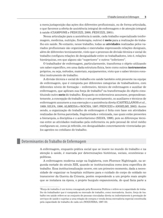 OTrabalho Gerencial em Enfermagem 3
a mera justaposição das ações dos diferentes profissionais, ou de forma articulada,
o que favorece a oferta de assistência integral de enfermagem e de atenção integral
à saúde (CIAMPONE e PEDUZZI, 2000; PEDUZZI, 2001).
Nessa articulação para a assistência à saúde, cada trabalho especializado (enfer-
magem, medicina, nutrição, fisioterapia, outros) é meio para a realização do traba-
lho em saúde. No entanto, nesse trabalho, todas as atividades realizadas pelos va-
riados profissionais são organizadas e executadas expressando relações desiguais,
além de diferentes tecnicamente, visto que o processo de divisão técnica e social do
trabalho configura relações de desigualdade entre os trabalhadores, isto é, relações
hierárquicas, em que alguns são “superiores” e outros “inferiores”.
O trabalhador de enfermagem, particularmente, transforma o objeto utilizando
um saber específico, em uma dada estrutura física, bem como outros instrumentos
próprios, ou seja, métodos, materiais, equipamentos, visto que o saber técnico cons-
titui instrumento de trabalho.
A divisão técnica e social do trabalho em saúde também está presente na equipe
de enfermagem, que é composta por diferentes categorias de trabalhadores, com
diferentes níveis de formação – enfermeiro, técnico de enfermagem e auxiliar de
enfermagem, que aplicam sua força de trabalho2 na transformação do objeto cons-
tituindo outro meio do trabalho. Enquanto os enfermeiros assumem, preponderan-
temente, a concepção do trabalho e o seu gerenciamento, os auxiliares e técnicos de
enfermagem assumem a sua execução e a assistência direta (CASTELLANOS et al.,
1989; SILVA, 1996; ALMEIDA e ROCHA, 1997; PEDUZZI e ANSELMI, 2002). Assim
sendo, a organização do trabalho de enfermagem é feita com base em atividades
realizadas de forma parcelada, fragmentada e rotinizada, nas quais estão presentes
a hierarquia, a disciplina e o autoritarismo (SILVA, 1996), pois as diferenças técni-
cas entre as atividades realizadas pela enfermeira ou pelo pessoal de nível médio
configuram-se, como já referido, em desigualdades concretamente vivenciadas pe-
los agentes no cotidiano do trabalho.
n Determinantes do Trabalho de Enfermagem
A enfermagem, enquanto prática social que se insere no mundo do trabalho e na
atenção à saúde, é marcada por determinações históricas, sociais, econômicas e
políticas.
A enfermagem moderna surge na Inglaterra, com Florence Nightingale, na se-
gunda metade do século XIX, quando se institucionaliza como área específica de
trabalho. Essa institucionalização ocorre, em um primeiro momento, dada a neces-
sidade de organizar os hospitais militares para o cuidado do corpo do soldado no
transcorrer da Guerra da Crimeia, porém respondendo a um projeto mais amplo
que se instalava na época, o projeto burguês expansionista, do qual fazia parte a
2Força de trabalho é um termo consagrado pela Economia Política e refere-se à capacidade de traba-
lho do trabalhador que é comprada no mercado de trabalho, como mercadoria. Assim, força de tra-
balho em saúde refere-se ao conjunto de pessoas vinculadas direta ou indiretamente à prestação de
serviços de saúde e sujeitas a uma relação de compra e venda dessa mercadoria especial constituída
pela capacidade de trabalho de cada um (NOGUEIRA, 1987:19).
 
