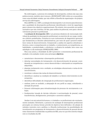 Educação Continuada: Recrutamento e Seleção,Treinamento e Desenvolvimento e Avaliação de Desempenho Profissional 147
Na enfermagem, o processo de avaliação de desempenho, embora não seja uma
prática recente, também não é comum, e KURCGANT (1991) refere-se a essa prática
como uma atividade isolada, que não reflete a filosofia da organização e do próprio
serviço de enfermagem.
Para LEITE et al. (1997), a avaliação de desempenho é um recurso para dimensio-
nar a qualidade do desempenho profissional, identificando o nível de capacitação
para o alcance dos objetivos organizacionais. No entanto, tem assumido um caráter
normativo que não contribui, de fato, para análise do potencial, nem para o desen-
volvimento pessoal ou profissional.
A avaliação de desempenho (AD) é um processo dinâmico de mensuração indi-
vidual da qualidade do desempenho profissional, no exercício de seu cargo, confor-
me critérios predefinidos. Constitui-se num instrumento de diagnóstico gerencial
que fundamenta as decisões administrativas, por meio do qual é possível estabe-
lecer metas de desenvolvimento. Compreende a análise de aspectos atitudinais e
técnicos, como o comportamento no trabalho, o conhecimento, as competências, as
habilidades, a produtividade, a eficiência e a eficácia do avaliado, bem como sua
satisfação e a da instituição (GONÇALVES, 2003).
Para essa autora, a finalidade da AD é promover o crescimento profissional do
avaliado e do avaliador, tendo como principais objetivos:
• caracterizar e documentar o desempenho profissional;
• detectar necessidades de treinamento e de desenvolvimento de pessoal, consi-
derando as competências a serem desenvolvidas e valorizando as competências
adquiridas;
• planejar, juntamente com o avaliado, as estratégias educacionais e metas de de-
senvolvimento;
• monitorar o alcance das metas de desenvolvimento;
• identificar e analisar as condições de trabalho e os fatores intervenientes no de-
sempenho;
• identificar dificuldades de integração do profissional à organização;
• analisar, junto ao avaliado, a adequação de seu perfil ao cargo, subsidiando a
alocação de pessoal;
• fornecer informações para retroalimentação do processo de recrutamento e se-
leção;
• fundamentar tomada de decisão referente à movimentação de pessoal, como
transferências, desligamentos, promoções e aumentos salariais.
Avaliar é um ato natural do homem, e o trabalho e os profissionais são constante-
mente avaliados. Entretanto, o processo de avaliação de desempenho profissional
pressupõe um sistema formal, provido de objetivos bem definidos e de adoção de
métodos coerentes com a política e a filosofia institucional. As possibilidades de
investimento em programas de treinamento e desenvolvimento de pessoal devem
estar claramente estabelecidas na política de RH, uma vez que têm estreita relação
com os resultados da AD.
 