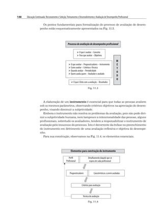 148 Educação Continuada: Recrutamento e Seleção,Treinamento e Desenvolvimento e Avaliação de Desempenho Profissional
Os pontos fundamentais para formalização do processo de avaliação de desem-
penho estão esquematicamente apresentados na Fig. 11.3.
Fig. 11.3
A elaboração de um instrumento é essencial para que todas as pessoas avaliem
sob os mesmos parâmetros, observando critérios objetivos na apreciação do desem-
penho, visando diminuir a subjetividade.
Embora o instrumento não resolva os problemas da avaliação, pois não pode diri-
mir a subjetividade humana, nem tampouco a intencionalidade das pessoas, alguns
profissionais, sobretudo os avaliadores, tendem a responsabilizar o instrumento de
avaliação pelo insucesso do processo. Isto é decorrente da ênfase no preenchimento
do instrumento em detrimento de uma avaliação reflexiva e objetiva do desempe-
nho.
Para sua construção, observamos na Fig. 11.4, os elementos essenciais.
Fig. 11.4
 