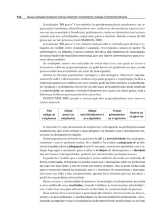 150 Educação Continuada: Recrutamento e Seleção,Treinamento e Desenvolvimento e Avaliação de Desempenho Profissional
A avaliação “360 graus” é um método de grande ressonância atualmente nas or-
ganizações brasileiras, identificando-se com ambientes democráticos e participati-
vos em que o avaliado é focado por, praticamente, todos os elementos que tenham
contato com ele, subordinados, superiores, pares e clientes. Recebe o nome de 360
graus por ser um processo total (MARRAS, 2000).
A avaliação “360 graus” é um método enriquecedor e indicado para diminuir si-
tuações de conflito entre avaliador e avaliado, restringindo o abuso de poder. Na
enfermagem, no entanto, é pouco comum devido à alta exigência de capacitação,
de maturidade e de equilíbrio emocional, que são fatores determinantes para o su-
cesso desse método.
As avaliações podem ser realizadas de modo descritivo, nas quais se discorre
livremente sobre os prognosticadores, ou pode haver um gradiente em que, a cada
grau ou intervalo, é atribuído um nível de desempenho.
Ambas as técnicas apresentam vantagens e desvantagens. Descrever esponta-
neamente sobre o desempenho, embora exija mais preparo e capacitação, facilita a
expressão genuína e criativa; por esse motivo, pode facilitar também a subjetivida-
de. Graduar o desempenho em níveis ou intervalos preestabelecidos pode diminuir
a subjetividade; no entanto, é inviável descrever, em quatro ou cinco graus, toda a
diferença de desempenho possível de encontrar.
GONÇALVES (2003) propõe a mensuração dos prognosticadores com base em
cinco conceitos:
Não
atinge as
exigências
Atinge
pouco as
exigências
Atinge
satisfatoriamente
as exigências
Atinge
plenamente
as exigências
Supera as
exigências
O conceito “Atinge plenamente as exigências” corresponde ao perfil profissional
estabelecido, que deve nortear o quão próximo ou distante está o desempenho ob-
servado do desempenho exigido.
Outro aspecto a ser definido no processo de AD é a periodicidade das avaliações,
conforme o que se pretende avaliar. Se o objetivo for avaliar a adaptação do profis-
sional à instituição e a adequação do perfil ao cargo, deverá ser agendada uma ava-
liação logo após a admissão; para avaliar a evolução do desempenho e o domínio
das atividades desempenhadas, poderão ser estabelecidas avaliações anuais.
Importante ressaltar que a avaliação é uma constante, devendo ser realizada de
forma continuada, reforçando os pontos positivos e dialogando sobre os problemas
tão logo eles apareçam, a fim de evitar que outros ocorram. Não se pode deixar tudo
para o momento formal da avaliação, que é o momento de caracterizar o desempe-
nho como um todo, e não, simplesmente, apontar fatos isolados que não retratam o
perfil de competências do avaliado.
Para o sucesso e continuidade do processo de avaliação, é indispensável proceder
a uma análise de seus resultados, visando viabilizar as intervenções administrati-
vas, traduzidas em ações educacionais ou decisões de movimentação de pessoal.
Essa análise deve contemplar a apreciação dos fatores intervenientes ao desem-
penho e às possibilidades e oportunidades de desenvolvimento profissional, consi-
derando as características e a constância do desempenho do profissional no período
 