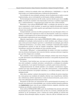 Educação Continuada: Recrutamento e Seleção,Treinamento e Desenvolvimento e Avaliação de Desempenho Profissional 151
avaliado; a ciência do avaliado sobre suas deficiências e habilidades; e o tipo de
intervenção a ser implementada para a melhoria do desempenho.
Os resultados de uma avaliação, portanto, devem fundamentar as ações a serem
implementadas, não se restringindo às informações obtidas isoladamente.
Na formalização do processo de AD, ainda, é preciso decidir quem são os avalia-
dores. A escolha do avaliador está relacionada à estrutura e à política organizacio-
nal, e, tradicionalmente, o responsável por avaliar tem sido o chefe imediato.
Entretanto, como afirma KURCGANT (1991), a avaliação não deveria ter como
único responsável o chefe imediato, ou aquele que registra formalmente a avalia-
ção no instrumento, pois todos aqueles que participam do processo são responsá-
veis por seus resultados.
Compreendendo o processo de AD na perspectiva de uma educação crítica e re-
flexiva, o avaliado deve expressar-se sobre seu desempenho, sendo sua a responsa-
bilidade e a prerrogativa de seu desenvolvimento. Assim, o avaliado deveria ser um
dos principais responsáveis por sua avaliação.
Algumas organizações, como explica CHIAVENATO (1999b), atribuem a respon-
sabilidade de avaliação exclusivamente ao chefe imediato, para reforçar a hierar-
quia; outras procuram integrar o gerente e o subordinado na avaliação, para reduzir
a diferença hierárquica; e, em outras, ainda, a avaliação é realizada pelas equipes,
principalmente quando se trata de equipes autogeridas. Algumas organizações
centralizam o processo de avaliação em uma comissão central.
Na avaliação “360 graus”, a responsabilidade de avaliar é de todos os profissio-
nais da estrutura hierárquica, bem como de clientes e pessoas externas à organiza-
ção, que têm relação com o avaliado.
Ser o avaliado o único responsável pela avaliação, embora seja menos frequen-
te, pode demonstrar uma flexibilização da estrutura e uma gestão de pessoal mais
participativa.
No entanto, é bom lembrar que, nos casos em que há divergências e discordân-
cias entre avaliador e avaliado, prevalece, normalmente, a avaliação do avaliador,
que, geralmente, é um superior hierárquico e, portanto, quem toma as decisões.
Independentemente do método adotado e do avaliador, consideramos impres-
cindível que haja autoavaliação, pois, como dito anteriormente, a responsabilida-
de de desenvolvimento é do próprio indivíduo, e, em última instância, esta é a fi-
nalidade da AD.
Além disso, analisar o próprio desempenho leva à reflexão de pontos importan-
tes, como pensar nas condições de trabalho; detectar suas competências, habilida-
des e deficiências; definir expectativas e metas de desenvolvimento, assim como o
meio mais adequado para alcance dessas metas.
Pensando na AD como um instrumento útil no gerenciamento de pessoal, e re-
levando seus pontos de vulnerabilidade, que a tornam também bastante polêmica,
sua implantação requer mais do que cuidados técnicos, exigindo, sobretudo, uma
mudança nas atitudes e postura das pessoas.
Como afirma GONÇALVES (2003), parte da insatisfação das pessoas pode advir
do pressuposto que a AD é tratada como um fim em si mesma, utilizada para fins
punitivos ou de recompensa, como o sistema de mérito adotado na maioria das
empresas. Essa afirmação explica, em parte, o fato de a AD ser utilizada como um
 