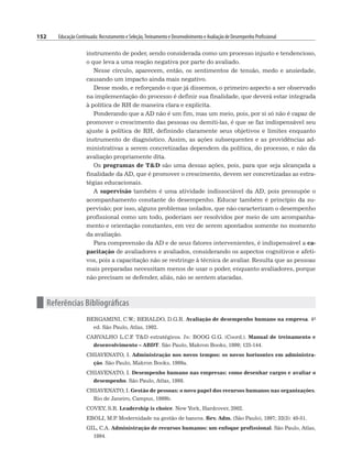 152 Educação Continuada: Recrutamento e Seleção,Treinamento e Desenvolvimento e Avaliação de Desempenho Profissional
instrumento de poder, sendo considerada como um processo injusto e tendencioso,
o que leva a uma reação negativa por parte do avaliado.
Nesse círculo, aparecem, então, os sentimentos de tensão, medo e ansiedade,
causando um impacto ainda mais negativo.
Desse modo, e reforçando o que já dissemos, o primeiro aspecto a ser observado
na implementação do processo é definir sua finalidade, que deverá estar integrada
à política de RH de maneira clara e explícita.
Ponderando que a AD não é um fim, mas um meio, pois, por si só não é capaz de
promover o crescimento das pessoas ou demiti-las, é que se faz indispensável seu
ajuste à política de RH, definindo claramente seus objetivos e limites enquanto
instrumento de diagnóstico. Assim, as ações subsequentes e as providências ad-
ministrativas a serem concretizadas dependem da política, do processo, e não da
avaliação propriamente dita.
Os programas de TD são uma dessas ações, pois, para que seja alcançada a
finalidade da AD, que é promover o crescimento, devem ser concretizadas as estra-
tégias educacionais.
A supervisão também é uma atividade indissociável da AD, pois pressupõe o
acompanhamento constante do desempenho. Educar também é princípio da su-
pervisão; por isso, alguns problemas isolados, que não caracterizam o desempenho
profissional como um todo, poderiam ser resolvidos por meio de um acompanha-
mento e orientação constantes, em vez de serem apontados somente no momento
da avaliação.
Para compreensão da AD e de seus fatores intervenientes, é indispensável a ca-
pacitação de avaliadores e avaliados, considerando os aspectos cognitivos e afeti-
vos, pois a capacitação não se restringe à técnica de avaliar. Resulta que as pessoas
mais preparadas necessitam menos de usar o poder, enquanto avaliadores, porque
não precisam se defender, aliás, não se sentem atacadas.
n Referências Bibliográficas
BERGAMINI, C.W.; BERALDO, D.G.R. Avaliação de desempenho humano na empresa. 4a
ed. São Paulo, Atlas, 1992.
CARVALHO L.C.F
. TD estratégicos. In: BOOG G.G. (Coord.). Manual de treinamento e
desenvolvimento – ABDT. São Paulo, Makron Books, 1999; 125-144.
CHIAVENATO, I. Administração nos novos tempos: os novos horizontes em administra-
ção. São Paulo, Makron Books, 1999a.
CHIAVENATO, I. Desempenho humano nas empresas: como desenhar cargos e avaliar o
desempenho. São Paulo, Atlas, 1998.
CHIAVENATO, I. Gestão de pessoas: o novo papel dos recursos humanos nas organizações.
Rio de Janeiro, Campus, 1999b.
COVEY, S.R. Leadership is choice. New York, Hardcover, 2002.
EBOLI, M.P
. Modernidade na gestão de bancos. Rev. Adm. (São Paulo), 1997; 32(3): 40-51.
GIL, C.A. Administração de recursos humanos: um enfoque profissional. São Paulo, Atlas,
1994.
 