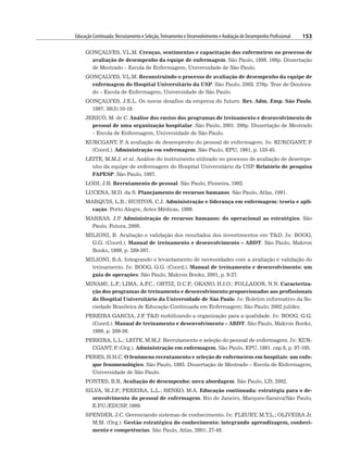 Educação Continuada: Recrutamento e Seleção,Treinamento e Desenvolvimento e Avaliação de Desempenho Profissional 153
GONÇALVES, V.L.M. Crenças, sentimentos e capacitação dos enfermeiros no processo de
avaliação de desempenho da equipe de enfermagem. São Paulo, 1998. 166p. Dissertação
de Mestrado – Escola de Enfermagem, Universidade de São Paulo.
GONÇALVES, V.L.M. Reconstruindo o processo de avaliação de desempenho da equipe de
enfermagem do Hospital Universitário da USP. São Paulo, 2003. 270p. Tese de Doutora-
do – Escola de Enfermagem, Universidade de São Paulo.
GONÇALVES, J.E.L. Os novos desafios da empresa do futuro. Rev. Adm. Emp. São Paulo,
1997; 38(3):10-19.
JERICÓ, M. de C. Análise dos custos dos programas de treinamento e desenvolvimento de
pessoal de uma organização hospitalar. São Paulo, 2001. 200p. Dissertação de Mestrado
– Escola de Enfermagem, Universidade de São Paulo.
KURCGANT, P
. A avaliação de desempenho do pessoal de enfermagem. In: KURCGANT, P
.
(Coord.). Administração em enfermagem. São Paulo, EPU, 1991, p. 133-45.
LEITE, M.M.J. et al. Análise do instrumento utilizado no processo de avaliação de desempe-
nho da equipe de enfermagem do Hospital Universitário da USP
. Relatório de pesquisa
FAPESP. São Paulo, 1997.
LODI, J.B. Recrutamento de pessoal. São Paulo, Pioneira, 1992.
LUCENA, M.D. da S. Planejamento de recursos humanos. São Paulo, Atlas, 1991.
MARQUIS, L.B.; HUSTON, C.J. Administração e liderança em enfermagem: teoria e apli-
cação. Porto Alegre, Artes Médicas, 1999.
MARRAS, J.P
. Administração de recursos humanos: do operacional ao estratégico. São
Paulo, Futura, 2000.
MILIONI, B. Avaliação e validação dos resultados dos investimentos em TD. In: BOOG,
G.G. (Coord.). Manual de treinamento e desenvolvimento – ABDT. São Paulo, Makron
Books, 1999, p. 289-307.
MILIONI, B.A. Integrando o levantamento de necessidades com a avaliação e validação do
treinamento. In: BOOG, G.G. (Coord.). Manual de treinamento e desenvolvimento: um
guia de operações. São Paulo, Makron Books, 2001, p. 9-27.
MINAMI, L.F
.; LIMA, A.F
.C.; ORTIZ, D.C.F
.; OKANO, H.I.O.; FOLLADOR, N.N. Caracteriza-
ção dos programas de treinamento e desenvolvimento proporcionados aos profissionais
do Hospital Universitário da Universidade de São Paulo. In: Boletim informativo da So-
ciedade Brasileira de Educação Continuada em Enfermagem; São Paulo; 2002 jul/dez.
PEREIRA GARCIA, J.F
. TD mobilizando a organização para a qualidade. In: BOOG, G.G.
(Coord.). Manual de treinamento e desenvolvimento – ABDT. São Paulo, Makron Books,
1999, p. 209-36.
PEREIRA, L.L.; LEITE, M.M.J. Recrutamento e seleção do pessoal de enfermagem. In: KUR-
CGANT, P
. (Org.). Administração em enfermagem. São Paulo, EPU, 1991. cap 8, p. 97-105.
PERES, H.H.C. O fenômeno recrutamento e seleção de enfermeiros em hospitais: um enfo-
que fenomenológico. São Paulo, 1995. Dissertação de Mestrado – Escola de Enfermagem,
Universidade de São Paulo.
PONTES, B.R. Avaliação de desempenho: nova abordagem. São Paulo, LTr, 2002.
SILVA, M.J.P
.; PEREIRA, L.L.; BENKO, M.A. Educação continuada: estratégia para o de-
senvolvimento do pessoal de enfermagem. Rio de Janeiro, Marques-Saraiva/São Paulo,
E.P
.U./EDUSP
, 1989.
SPENDER, J.C. Gerenciando sistemas de conhecimento. In: FLEURY, M.T.L.; OLIVEIRA Jr.
M.M. (Org.). Gestão estratégica do conhecimento: integrando aprendizagem, conheci-
mento e competências. São Paulo, Atlas, 2001; 27-49.
 