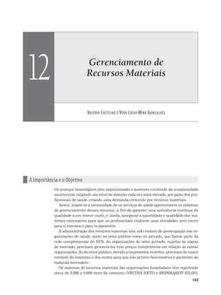 Gerenciamento de
Recursos Materiais
VALÉRIA CASTILHO E VERA LÚCIA MIRA GONÇALVES
12
155
n A Importância e o Objetivo
Os avanços tecnológicos têm impulsionado o aumento constante da complexidade
assistencial, exigindo um nível de atenção cada vez mais elevado, por parte dos pro-
fissionais de saúde, criando uma demanda crescente por recursos materiais.
Assim, impõe-se a necessidade de os serviços de saúde aprimorarem os sistemas
de gerenciamento desses recursos, a fim de garantir uma assistência contínua de
qualidade a um menor custo, e, ainda, assegurar a quantidade e qualidade dos ma-
teriais necessários para que os profissionais realizem suas atividades sem riscos
para si mesmos e para os pacientes.
A administração dos recursos materiais tem sido motivo de preocupação nas or-
ganizações de saúde, tanto no setor público como no privado, que fazem parte da
rede complementar do SUS. As organizações do setor privado, sujeitas às regras
de mercado, precisam gerenciá-los com preços competitivos em relação às outras
organizações. As do setor público, devido a orçamentos restritos, precisam de maior
controle do consumo e dos custos para que não privem funcionários e pacientes do
material necessário.
Os sistemas de recursos materiais das organizações hospitalares têm registrado
cerca de 3.000 a 6.000 itens de consumo (VECINA NETO e REINHARDT FILHO,
 