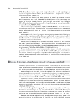 156 Gerenciamento de Recursos Materiais
1998). Esses dados variam dependendo das peculiaridades de cada organização de
saúde, das especialidades atendidas, do número de leitos e dos processos assisten-
ciais desenvolvidos, entre outras.
Sabe-se que uma organização hospitalar geral de ensino, de grande porte, com
aproximadamente 300 leitos, trabalha com cerca de 2.500 itens referentes a ma-
teriais de consumo assistenciais. Só esses materiais apresentam uma média de
1.500.000 unidades consumidas mensalmente, podendo gerar um custo anual de,
aproximadamente, R$ 4.000.000,00.
Estudo realizado por CASTILHO, KOPTE e YAMADA (2001), em unidades bási-
cas de saúde, mostrou que, nesses serviços, o número de materiais utilizados é bem
menor, registrando uma média de 110 itens, cujo consumo mensal é da ordem de
3.500 unidades.
Assim, o gasto com esses recursos tem representado uma parcela importante do
orçamento das organizações. Além disso, a complexidade no gerenciamento, devi-
do à diversidade e à quantidade de materiais, também tem consumido uma grande
quantidade de recursos financeiros.
Diante desses fatores, o objetivo do gerenciamento de materiais na área da saúde
não difere das outras organizações, e consiste em colocar os recursos necessários ao
processo produtivo com qualidade, em quantidades adequadas, no tempo correto e
ao menor custo (VECINA NETO e REINHARDT FILHO, 1998).
Um aspecto fundamental no gerenciamento de recursos materiais nas organiza-
ções de saúde refere-se ao seu produto final ou atividade fim, que é a assistência
aos clientes por meio de ações que não podem sofrer interrupções. Essas interrup-
ções são atribuídas a fatores como insuficiência na quantidade ou falta de qualida-
de de materiais.
n Processo de Gerenciamento de Recursos Materiais em Organizações de Saúde
Os termos gerenciamento de recursos materiais, administração de recursos mate-
riais, gerenciamento de suprimentos e logística têm sido empregados, muitas ve-
zes, como sinônimos. Cabe, no entanto, esclarecer algumas diferenças entre eles.
A administração de materiais envolve a totalidade dos fluxos de materiais de
uma organização, compreendendo a programação, a compra, a recepção, o armaze-
namento no almoxarifado, a movimentação de materiais, o transporte interno e o
armazenamento no depósito de produtos acabados (CHIAVENATTO, 1991).
Suprimento designa todas as atividades que visam o abastecimento de materiais
para a produção, envolvendo programação de materiais, compra, recepção, armaze-
namento no almoxarifado, movimentação de materiais e o transporte interno para
abastecer as unidades produtivas. Não envolve o depósito de produtos acabados
(CHIAVENATTO, 1991).
Já o conceito de logística é empregado para o armazenamento dos produtos aca-
bados e sua movimentação, ou seja, a distribuição física até o cliente. Seu objeto
de atenção está mais relacionado à estocagem e à distribuição externa do material
produzido, não incluindo a programação nem as compras (CHIAVENATTO, 1991).
Segundo MACHLINE; AMARAL apud ROSA; MAGALHÃES; REIS (2001), “atu-
almente, o conceito de administração de materiais está sendo englobado por uma
 