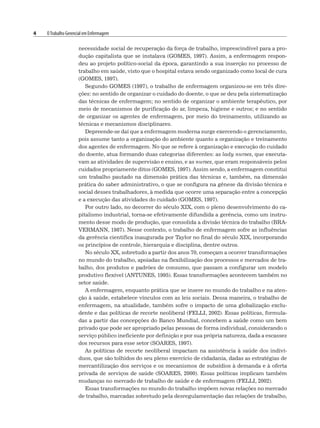 4 OTrabalho Gerencial em Enfermagem
necessidade social de recuperação da força de trabalho, imprescindível para a pro-
dução capitalista que se instalava (GOMES, 1997). Assim, a enfermagem respon-
deu ao projeto político-social da época, garantindo a sua inserção no processo de
trabalho em saúde, visto que o hospital estava sendo organizado como local de cura
(GOMES, 1997).
Segundo GOMES (1997), o trabalho de enfermagem organizou-se em três dire-
ções: no sentido de organizar o cuidado do doente, o que se deu pela sistematização
das técnicas de enfermagem; no sentido de organizar o ambiente terapêutico, por
meio de mecanismos de purificação do ar, limpeza, higiene e outros; e no sentido
de organizar os agentes de enfermagem, por meio do treinamento, utilizando as
técnicas e mecanismos disciplinares.
Depreende-se daí que a enfermagem moderna surge exercendo o gerenciamento,
pois assume tanto a organização do ambiente quanto a organização e treinamento
dos agentes de enfermagem. No que se refere à organização e execução do cuidado
do doente, atua formando duas categorias diferentes: as lady nurses, que executa-
vam as atividades de supervisão e ensino, e as nurses, que eram responsáveis pelos
cuidados propriamente ditos (GOMES, 1997). Assim sendo, a enfermagem constitui
um trabalho pautado na dimensão prática das técnicas e, também, na dimensão
prática do saber administrativo, o que se configura na gênese da divisão técnica e
social desses trabalhadores, à medida que ocorre uma separação entre a concepção
e a execução das atividades do cuidado (GOMES, 1997).
Por outro lado, no decorrer do século XIX, com o pleno desenvolvimento do ca-
pitalismo industrial, torna-se efetivamente difundida a gerência, como um instru-
mento desse modo de produção, que consolida a divisão técnica do trabalho (BRA-
VERMANN, 1987). Nesse contexto, o trabalho de enfermagem sofre as influências
da gerência científica inaugurada por Taylor no final do século XIX, incorporando
os princípios de controle, hierarquia e disciplina, dentre outros.
No século XX, sobretudo a partir dos anos 70, começam a ocorrer transformações
no mundo do trabalho, apoiadas na flexibilização dos processos e mercados de tra-
balho, dos produtos e padrões de consumo, que passam a configurar um modelo
produtivo flexível (ANTUNES, 1995). Essas transformações acontecem também no
setor saúde.
A enfermagem, enquanto prática que se insere no mundo do trabalho e na aten-
ção à saúde, estabelece vínculos com as leis sociais. Dessa maneira, o trabalho de
enfermagem, na atualidade, também sofre o impacto de uma globalização exclu-
dente e das políticas de recorte neoliberal (FELLI, 2002). Essas políticas, formula-
das a partir das concepções do Banco Mundial, concebem a saúde como um bem
privado que pode ser apropriado pelas pessoas de forma individual, considerando o
serviço público ineficiente por definição e por sua própria natureza, dada a escassez
dos recursos para esse setor (SOARES, 1997).
As políticas de recorte neoliberal impactam na assistência à saúde dos indiví-
duos, que são tolhidos do seu pleno exercício de cidadania, dadas as estratégias de
mercantilização dos serviços e os mecanismos de subsídios à demanda e à oferta
privada de serviços de saúde (SOARES, 2000). Essas políticas implicam também
mudanças no mercado de trabalho de saúde e de enfermagem (FELLI, 2002).
Essas transformações no mundo do trabalho impõem novas relações no mercado
de trabalho, marcadas sobretudo pela desregulamentação das relações de trabalho,
 