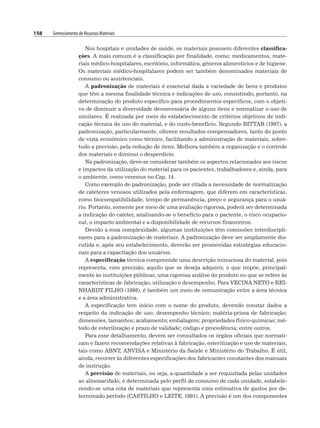 158 Gerenciamento de Recursos Materiais
Nos hospitais e unidades de saúde, os materiais possuem diferentes classifica-
ções. A mais comum é a classificação por finalidade, como: medicamentos, mate-
riais médico-hospitalares, escritório, informática, gêneros alimentícios e de higiene.
Os materiais médico-hospitalares podem ser também denominados materiais de
consumo ou assistenciais.
A padronização de materiais é essencial dada a variedade de bens e produtos
que têm a mesma finalidade técnica e indicações de uso, consistindo, portanto, na
determinação do produto específico para procedimentos específicos, com o objeti-
vo de diminuir a diversidade desnecessária de alguns itens e normatizar o uso de
similares. É realizada por meio do estabelecimento de critérios objetivos de indi-
cação técnica do uso do material, e do custo-benefício. Segundo BITTAR (1997), a
padronização, particularmente, oferece resultados compensadores, tanto do ponto
de vista econômico como técnico, facilitando a administração de materiais, sobre-
tudo a previsão, pela redução de itens. Melhora também a organização e o controle
dos materiais e diminui o desperdício.
Na padronização, deve-se considerar também os aspectos relacionados aos riscos
e impactos da utilização do material para os pacientes, trabalhadores e, ainda, para
o ambiente, como veremos no Cap. 14.
Como exemplo de padronização, pode ser citada a necessidade de normatização
de cateteres venosos utilizados pela enfermagem, que diferem em características,
como biocompatibilidade, tempo de permanência, preço e segurança para o usuá-
rio. Portanto, somente por meio de uma avaliação rigorosa, poderá ser determinada
a indicação do cateter, analisando-se o benefício para o paciente, o risco ocupacio-
nal, o impacto ambiental e a disponibilidade de recursos financeiros.
Devido a essa complexidade, algumas instituições têm comissões interdiscipli-
nares para a padronização de materiais. A padronização deve ser amplamente dis-
cutida e, após seu estabelecimento, deverão ser promovidas estratégias educacio-
nais para a capacitação dos usuários.
A especificação técnica compreende uma descrição minuciosa do material, pois
representa, com precisão, aquilo que se deseja adquirir, o que impõe, principal-
mente às instituições públicas, uma rigorosa análise do produto no que se refere às
características de fabricação, utilização e desempenho. Para VECINA NETO e REI-
NHARDT FILHO (1998), é também um meio de comunicação entre a área técnica
e a área administrativa.
A especificação tem início com o nome do produto, devendo constar dados a
respeito da indicação de uso; desempenho técnico; matéria-prima de fabricação;
dimensões, tamanhos; acabamento; embalagem; propriedades físico-químicas; mé-
todo de esterilização e prazo de validade; código e procedência; entre outros.
Para esse detalhamento, devem ser consultados os órgãos oficiais que normati-
zam e fazem recomendações relativas à fabricação, esterilização e uso de materiais,
tais como ABNT, ANVISA e Ministério da Saúde e Ministério do Trabalho. É útil,
ainda, recorrer às diferentes especificações dos fabricantes constantes dos manuais
de instrução.
A previsão de materiais, ou seja, a quantidade a ser requisitada pelas unidades
ao almoxarifado, é determinada pelo perfil de consumo de cada unidade, estabele-
cendo-se uma cota de materiais que representa uma estimativa de gastos por de-
terminado período (CASTILHO e LEITE, 1991). A previsão é um dos componentes
 