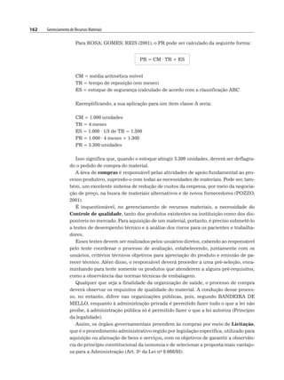 162 Gerenciamento de Recursos Materiais
Para ROSA; GOMES; REIS (2001), o PR pode ser calculado da seguinte forma:
PR = CM · TR + ES
CM = média aritmética móvel
TR = tempo de reposição (em meses)
ES = estoque de segurança (calculado de acordo com a classificação ABC
Exemplificando, a sua aplicação para um item classe A seria:
CM = 1.000 unidades
TR = 4 meses
ES = 1.000 · 1/3 de TR = 1.300
PR = 1.000 · 4 meses + 1.300
PR = 5.300 unidades
Isso significa que, quando o estoque atingir 5.300 unidades, deverá ser deflagra-
do o pedido de compra do material.
A área de compras é responsável pelas atividades de apoio fundamental ao pro-
cesso produtivo, suprindo-o com todas as necessidades de materiais. Pode ser, tam-
bém, um excelente sistema de redução de custos da empresa, por meio da negocia-
ção de preço, na busca de materiais alternativos e de novos fornecedores (POZZO,
2001).
É inquestionável, no gerenciamento de recursos materiais, a necessidade do
Controle de qualidade, tanto dos produtos existentes na instituição como dos dis-
poníveis no mercado. Para aquisição de um material, portanto, é preciso submetê-lo
a testes de desempenho técnico e à análise dos riscos para os pacientes e trabalha-
dores.
Esses testes devem ser realizados pelos usuários diretos, cabendo ao responsável
pelo teste coordenar o processo de avaliação, estabelecendo, juntamente com os
usuários, critérios técnicos objetivos para apreciação do produto e emissão de pa-
recer técnico. Além disso, o responsável deverá proceder a uma pré-seleção, enca-
minhando para teste somente os produtos que atenderem a alguns pré-requisitos,
como a observância das normas técnicas de embalagem.
Qualquer que seja a finalidade da organização de saúde, o processo de compra
deverá observar os requisitos de qualidade do material. A condução desse proces-
so, no entanto, difere nas organizações públicas, pois, segundo BANDEIRA DE
MELLO, enquanto à administração privada é permitido fazer tudo o que a lei não
proíbe, à administração pública só é permitido fazer o que a lei autoriza (Princípio
da legalidade).
Assim, os órgãos governamentais procedem às compras por meio de Licitação,
que é o procedimento administrativo regido por legislação específica, utilizado para
aquisição ou alienação de bens e serviços, com os objetivos de garantir a observân-
cia do princípio constitucional da isonomia e de selecionar a proposta mais vantajo-
sa para a Administração (Art. 3o da Lei no 8.666/93).
 