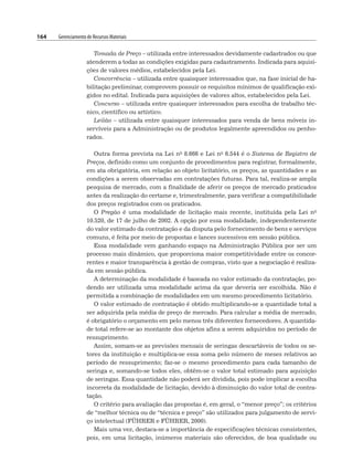 164 Gerenciamento de Recursos Materiais
Tomada de Preço – utilizada entre interessados devidamente cadastrados ou que
atenderem a todas as condições exigidas para cadastramento. Indicada para aquisi-
ções de valores médios, estabelecidos pela Lei.
Concorrência – utilizada entre quaisquer interessados que, na fase inicial de ha-
bilitação preliminar, comprovem possuir os requisitos mínimos de qualificação exi-
gidos no edital. Indicada para aquisições de valores altos, estabelecidos pela Lei.
Concurso – utilizada entre quaisquer interessados para escolha de trabalho téc-
nico, científico ou artístico.
Leilão – utilizada entre quaisquer interessados para venda de bens móveis in-
servíveis para a Administração ou de produtos legalmente apreendidos ou penho-
rados.
Outra forma prevista na Lei no 8.666 e Lei no 6.544 é o Sistema de Registro de
Preços, definido como um conjunto de procedimentos para registrar, formalmente,
em ata obrigatória, em relação ao objeto licitatório, os preços, as quantidades e as
condições a serem observadas em contratações futuras. Para tal, realiza-se ampla
pesquisa de mercado, com a finalidade de aferir os preços de mercado praticados
antes da realização do certame e, trimestralmente, para verificar a compatibilidade
dos preços registrados com os praticados.
O Pregão é uma modalidade de licitação mais recente, instituída pela Lei no
10.520, de 17 de julho de 2002. A opção por essa modalidade, independentemente
do valor estimado da contratação e da disputa pelo fornecimento de bens e serviços
comuns, é feita por meio de propostas e lances sucessivos em sessão pública.
Essa modalidade vem ganhando espaço na Administração Pública por ser um
processo mais dinâmico, que proporciona maior competitividade entre os concor-
rentes e maior transparência à gestão de compras, visto que a negociação é realiza-
da em sessão pública.
A determinação da modalidade é baseada no valor estimado da contratação, po-
dendo ser utilizada uma modalidade acima da que deveria ser escolhida. Não é
permitida a combinação de modalidades em um mesmo procedimento licitatório.
O valor estimado de contratação é obtido multiplicando-se a quantidade total a
ser adquirida pela média de preço de mercado. Para calcular a média de mercado,
é obrigatório o orçamento em pelo menos três diferentes fornecedores. A quantida-
de total refere-se ao montante dos objetos afins a serem adquiridos no período de
ressuprimento.
Assim, somam-se as previsões mensais de seringas descartáveis de todos os se-
tores da instituição e multiplica-se essa soma pelo número de meses relativos ao
período de ressuprimento; faz-se o mesmo procedimento para cada tamanho de
seringa e, somando-se todos eles, obtêm-se o valor total estimado para aquisição
de seringas. Essa quantidade não poderá ser dividida, pois pode implicar a escolha
incorreta da modalidade de licitação, devido à diminuição do valor total de contra-
tação.
O critério para avaliação das propostas é, em geral, o “menor preço”; os critérios
de “melhor técnica ou de “técnica e preço” são utilizados para julgamento de servi-
ço intelectual (FÜHRER e FÜHRER, 2000).
Mais uma vez, destaca-se a importância de especificações técnicas consistentes,
pois, em uma licitação, inúmeros materiais são oferecidos, de boa qualidade ou
 