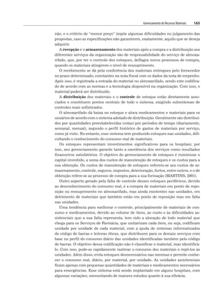 Gerenciamento de Recursos Materiais 165
não, e o critério de “menor preço” impõe algumas dificuldades no julgamento das
propostas, caso as especificações não garantirem, exatamente, aquilo que se deseja
adquirir.
A recepção e o armazenamento dos materiais após a compra e a distribuição aos
diferentes serviços da organização são de responsabilidade do serviço de almoxa-
rifado, que, por ter o controle dos estoques, deflagra novos processos de compra,
quando os materiais atingirem o nível de ressuprimento.
O recebimento se dá pela conferência dos materiais entregues pelo fornecedor
no prazo determinado, constantes na nota fiscal com os dados da nota de empenho.
Após isso, é registrada a entrada do material no almoxarifado, sendo este codifica-
do de acordo com as normas e a tecnologia disponível na organização. Com isso, o
material poderá ser distribuído.
A distribuição dos materiais e o controle de estoque estão diretamente asso-
ciados e constituem pontos centrais de todo o sistema, exigindo subsistemas de
controles mais sofisticados.
O almoxarifado dá baixa no estoque e aloca medicamentos e materiais para os
usuários de acordo com o sistema adotado de distribuição. Geralmente são distribuí-
dos por quantidades preestabelecidas (cotas) por períodos de tempo (diariamente,
semanal, mensal), segundo o perfil histórico de gastos de materiais por serviço,
como já visto. No entanto, esse sistema tem produzido estoques nas unidades, difi-
cultando o conhecimento do consumo real de materiais.
Os estoques representam investimentos significativos para os hospitais; por
isso, seu gerenciamento garante tanto a excelência dos serviços como resultados
financeiros satisfatórios. O objetivo do gerenciamento de estoques é minimizar o
capital investido, a soma dos custos de manutenção de estoques e os custos para a
sua obtenção. Os custos de manutenção de estoques referem-se aos custos de ar-
mazenamento, controle, seguros, impostos, deterioração, furtos, entre outros, e o de
obtenção refere-se ao processo de compra para a sua formação (MARTINS, 2001).
Outro aspecto gerado pela falta de controle desses estoques periféricos, devido
ao desconhecimento do consumo real, é a compra de materiais em ponto de repo-
sição ou ressuprimento no almoxarifado, mas ainda existentes nas unidades, em
detrimento de materiais que também estão em ponto de reposição mas em falta
nas unidades.
Uma tendência para melhorar o controle, principalmente de materiais de con-
sumo e medicamentos, devido ao volume de itens, ao custo e às dificuldades as-
sistenciais que a sua falta representa, tem sido a alocação de todo material que
chega para os Serviços de Farmácia, que unitarizam cada item, ou seja, codificam
unidade por unidade de cada material, com a ajuda de sistemas informatizados
de código de barras e leitoras óticas, que distribuem para os demais serviços com
base no perfil do consumo diário das unidades identificadas também pelo código
de barras. O objetivo dessa codificação não é classificar o material, mas identificá-
lo. Com isso, pode-se rapidamente rastrear o consumo dos materiais e repô-los às
unidades. Além disso, evita estoques desnecessários nas mesmas e permite conhe-
cer o consumo real, diário, por material, por unidade. As unidades assistenciais
ficam apenas com pequenas quantidades de materiais e medicamentos necessários
para emergências. Esse sistema está sendo implantado em alguns hospitais, com
algumas variações, necessitando de maiores estudos quanto à sua eficácia.
 