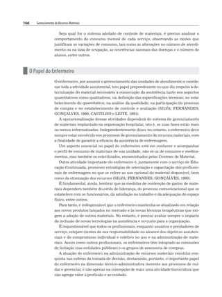 166 Gerenciamento de Recursos Materiais
Seja qual for o sistema adotado de controle de materiais, é preciso analisar o
comportamento do consumo mensal de cada serviço, observando as razões que
justificam as variações de consumo, tais como as alterações no número de atendi-
mento ou na taxa de ocupação, as ocorrências sazonais das doenças e o número de
alunos, entre outros.
n O Papel do Enfermeiro
O enfermeiro, por assumir o gerenciamento das unidades de atendimento e coorde-
nar toda a atividade assistencial, tem papel preponderante no que diz respeito à de-
terminação do material necessário à consecução da assistência tanto nos aspectos
quantitativos como qualitativos; na definição das especificações técnicas; no esta-
belecimento do quantitativo; na análise da qualidade; na participação do processo
de compra e no estabelecimento de controle e avaliação (SILVA; FERNANDES;
GONÇALVES, 1990; CASTILHO e LEITE, 1991).
A operacionalização dessas atividades dependerá do sistema de gerenciamento
de materiais implantado na organização hospitalar, isto é, se suas fases estão mais
ou menos informatizadas. Independentemente disso, no entanto, o enfermeiro deve
sempre estar envolvido nos processos de gerenciamento de recursos materiais, com
a finalidade de garantir a eficácia da assistência de enfermagem.
Um aspecto essencial no papel do enfermeiro está em conhecer e acompanhar
o perfil de consumo de materiais de sua unidade, não só os de consumo e medica-
mentos, mas também os esterilizados, encaminhados pelas Centrais de Material.
Outra atividade importante do enfermeiro é, juntamente com o serviço de Edu-
cação Continuada, promover estratégias de orientação e capacitação dos profissio-
nais de enfermagem no que se refere ao uso racional do material disponível, bem
como da otimização dos recursos (SILVA; FERNANDES; GONÇALVES, 1990).
É fundamental, ainda, lembrar que as medidas de contenção de gastos de mate-
riais dependem também do estilo de liderança, do processo comunicacional que se
estabelece com os funcionários, da satisfação no trabalho e da adequação do espaço
físico, entre outros.
Para tanto, é indispensável que o enfermeiro mantenha-se atualizado em relação
aos novos produtos lançados no mercado e às novas técnicas terapêuticas que exi-
gem a adoção de outros materiais. No entanto, é preciso avaliar sempre o impacto
da inclusão de novas tecnologias na assistência e no custo para a organização.
É inquestionável que todos os profissionais, enquanto usuários e prestadores de
serviço, estejam cientes de sua responsabilidade no alcance dos objetivos assisten-
ciais e do compromisso individual e coletivo no uso e na administração de mate-
riais. Assim como outros profissionais, os enfermeiros têm integrado as comissões
de licitação (nas entidades públicas) e os grupos de assessoria de compras.
A atuação do enfermeiro na administração de recursos materiais constitui con-
quista nas esferas da tomada de decisão, destacando, portanto, o importante papel
do enfermeiro na dimensão técnico-administrativa inerente aos processos de cui-
dar e gerenciar, e não apenas na concepção de mais uma atividade burocrática que
não agrega valor à profissão e ao cuidado.
 