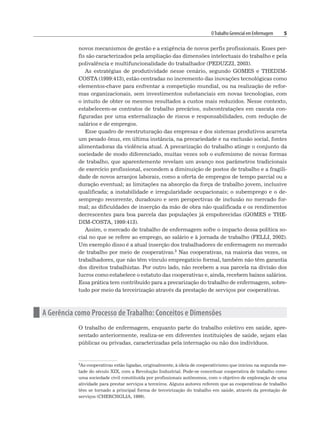 OTrabalho Gerencial em Enfermagem 5
novos mecanismos de gestão e a exigência de novos perfis profissionais. Esses per-
fis são caracterizados pela ampliação das dimensões intelectuais do trabalho e pela
polivalência e multifuncionalidade do trabalhador (PEDUZZI, 2003).
As estratégias de produtividade nesse cenário, segundo GOMES e THEDIM-
COSTA (1999:413), estão centradas no incremento das inovações tecnológicas como
elementos-chave para enfrentar a competição mundial, ou na realização de refor-
mas organizacionais, sem investimentos substanciais em novas tecnologias, com
o intuito de obter os mesmos resultados a custos mais reduzidos. Nesse contexto,
estabelecem-se contratos de trabalho precários, subcontratações em cascata con-
figuradas por uma externalização de riscos e responsabilidades, com redução de
salários e de empregos.
Esse quadro de reestruturação das empresas e dos sistemas produtivos acarreta
um pesado ônus, em última instância, na precariedade e na exclusão social, fontes
alimentadoras da violência atual. A precarização do trabalho atinge o conjunto da
sociedade de modo diferenciado, muitas vezes sob o eufemismo de novas formas
de trabalho, que aparentemente revelam um avanço nos parâmetros tradicionais
de exercício profissional, escondem a diminuição de postos de trabalho e a fragili-
dade de novos arranjos laborais, como a oferta de empregos de tempo parcial ou a
duração eventual; as limitações na absorção da força de trabalho jovem, inclusive
qualificada; a instabilidade e irregularidade ocupacionais; o subemprego e o de-
semprego recorrente, duradouro e sem perspectivas de inclusão no mercado for-
mal; as dificuldades de inserção da mão de obra não qualificada e os rendimentos
decrescentes para boa parcela das populações já empobrecidas (GOMES e THE-
DIM-COSTA, 1999:413).
Assim, o mercado de trabalho de enfermagem sofre o impacto dessa política so-
cial no que se refere ao emprego, ao salário e à jornada de trabalho (FELLI, 2002).
Um exemplo disso é a atual inserção dos trabalhadores de enfermagem no mercado
de trabalho por meio de cooperativas.3 Nas cooperativas, na maioria das vezes, os
trabalhadores, que não têm vínculo empregatício formal, também não têm garantia
dos direitos trabalhistas. Por outro lado, não recebem a sua parcela na divisão dos
lucros como estabelece o estatuto das cooperativas e, ainda, recebem baixos salários.
Essa prática tem contribuído para a precarização do trabalho de enfermagem, sobre-
tudo por meio da terceirização através da prestação de serviços por cooperativas.
n A Gerência como Processo de Trabalho: Conceitos e Dimensões
O trabalho de enfermagem, enquanto parte do trabalho coletivo em saúde, apre-
sentado anteriormente, realiza-se em diferentes instituições de saúde, sejam elas
públicas ou privadas, caracterizadas pela internação ou não dos indivíduos.
3As cooperativas estão ligadas, originalmente, à ideia de cooperativismo que iniciou na segunda me-
tade do século XIX, com a Revolução Industrial. Pode-se conceituar cooperativa de trabalho como
uma sociedade civil constituída por profissionais autônomos, com o objetivo de exploração de uma
atividade para prestar serviços a terceiros. Alguns autores referem que as cooperativas de trabalho
têm se tornado a principal forma de terceirização do trabalho em saúde, através da prestação de
serviços (CHERCHGLIA, 1999).
 