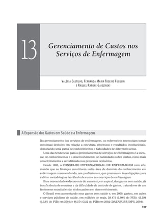Gerenciamento de Custos nos
Serviços de Enfermagem
VALÉRIA CASTILHO, FERNANDA MARIA TOGEIRO FUGULIN
E RAQUEL RAPONE GAIDZINSKI
13
169
n A Expansão dos Gastos em Saúde e a Enfermagem
No gerenciamento dos serviços de enfermagem, os enfermeiros necessitam tomar
contínuas decisões em relação a estrutura, processos e resultados institucionais,
dominando uma gama de conhecimentos e habilidades de diferentes áreas.
Uma das tendências para o gerenciamento de serviços de enfermagem é a inclu-
são de conhecimentos e o desenvolvimento de habilidades sobre custos, como mais
uma ferramenta a ser utilizada nos processos decisórios.
Desde 1993, o CONSELHO INTERNACIONAL DE ENFERMAGEM vem afir-
mando que as finanças constituem outra área de domínio do conhecimento em
enfermagem recomendando, aos profissionais, que promovam investigações para
validar metodologias de cálculo de custos nos serviços de enfermagem.
Essa necessidade é decorrente do aumento, em espiral, dos gastos com saúde, da
insuficiência de recursos e da dificuldade de controle de gastos, tratando-se de um
fenômeno mundial e não só dos países em desenvolvimento.
O Brasil vem aumentando seus gastos com saúde e, em 2000, gastou, em ações
e serviços públicos de saúde, em milhões de reais, 39.475 (3,09% do PIB); 43.394
(3,33% do PIB) em 2001; e 46.574 (3,52 do PIB) em 2002 (DATASUS/SIOPS, 2004).
 