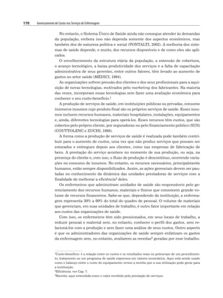 170 Gerenciamento de Custos nos Serviços de Enfermagem
No entanto, o Sistema Único de Saúde ainda não consegue atender às demandas
da população, embora isso não dependa somente dos aspectos econômicos, mas
também dos de natureza política e social (PONTALTI, 2002). A melhoria dos siste-
mas de saúde depende, e muito, dos recursos disponíveis e de como eles são apli-
cados.
O envelhecimento da estrutura etária da população, a extensão de cobertura,
o avanço tecnológico, a baixa produtividade dos serviços e a falta de capacitação
administrativa de seus gerentes, entre outros fatores, têm levado ao aumento de
gastos no setor saúde (MÉDICI, 1994).
As organizações sofrem pressão dos clientes e dos seus profissionais para a aqui-
sição de novas tecnologias, motivados pelo marketing dos fabricantes. Na maioria
das vezes, incorporam essas tecnologias sem fazer uma avaliação econômica para
conhecer o seu custo-benefício.1
A produção de serviços de saúde, em instituições públicas ou privadas, consome
inúmeros insumos cujo produto final são os próprios serviços de saúde. Esses insu-
mos incluem recursos humanos, materiais hospitalares, instalações, equipamentos
e, ainda, diferentes tecnologias para operá-los. Esses recursos têm custos, que são
cobertos pelo próprio cliente, por seguradoras ou pelo financiamento público (SUS)
(COUTTOLENC e ZUCHI, 1998).
A forma como a produção de serviços de saúde é realizada pode também contri-
buir para o aumento de custos, uma vez que não produz serviços que possam ser
estocados e entregues depois aos clientes, como nas empresas de fabricação de
bens. A prestação do serviço acontece no momento de sua produção, ou seja, na
presença do cliente e, com isso, o fluxo de produção é descontínuo, ocorrendo varia-
ções no consumo de insumos. No entanto, os recursos necessários, principalmente
humanos, estão sempre disponibilizados. Assim, as ações gerenciais devem ser pau-
tadas no conhecimento da dinâmica das unidades prestadoras de serviços com a
finalidade de melhorar a eficiência2 deles.
Os enfermeiros que administram unidades de saúde são responsáveis pelo ge-
renciamento dos recursos humanos, materiais e físicos que consomem grande vo-
lume de recursos financeiros. Sabe-se que, dependendo da instituição, a enferma-
gem representa 30% a 60% do total do quadro de pessoal. O volume de materiais
que gerenciam, em suas unidades de trabalho, é outro fator importante em relação
aos custos das organizações de saúde.
Com isso, os enfermeiros têm sido pressionados, em seus locais de trabalho, a
reduzir pessoal e material sem, no entanto, conhecer o perfil dos gastos, sem re-
lacioná-los com a produção e sem fazer uma análise de seus custos. Outro aspecto
é que os administradores das organizações de saúde sempre enfatizam os gastos
da enfermagem sem, no entanto, avaliarem as receitas3 geradas por esse trabalho.
1Custo-benefício: é a relação entre os custos e os resultados reais ou potenciais de um procedimen-
to, tratamento ou um programa de saúde expressos em valores monetários. Aqui está sendo usado
como o balanço entre o custo do equipamento versus a receita que a sua utilização pode gerar para
a instituição.
2Eficiência: ver Cap. 7.
3Receita: aqui entendida como o valor recebido pela prestação de serviços.
 